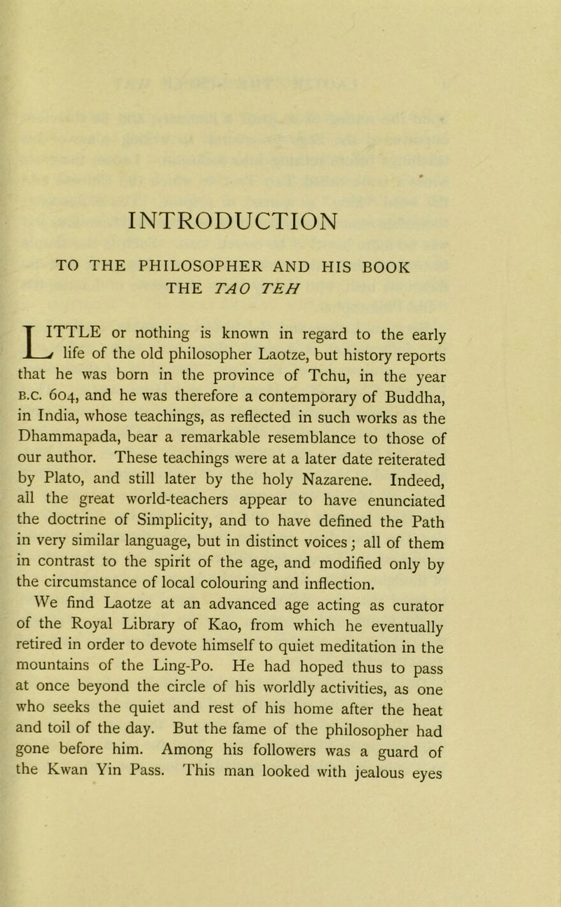 INTRODUCTION TO THE PHILOSOPHER AND HIS BOOK THE TAO TEH TTLE or nothing is known in regard to the early life of the old philosopher Laotze, but history reports that he was born in the province of Tchu, in the year b.c. 604, and he was therefore a contemporary of Buddha, in India, whose teachings, as reflected in such works as the Dhammapada, bear a remarkable resemblance to those of our author. These teachings were at a later date reiterated by Plato, and still later by the holy Nazarene. Indeed, all the great world-teachers appear to have enunciated the doctrine of Simplicity, and to have defined the Path in very similar language, but in distinct voices; all of them in contrast to the spirit of the age, and modified only by the circumstance of local colouring and inflection. We find Laotze at an advanced age acting as curator of the Royal Library of Kao, from which he eventually retired in order to devote himself to quiet meditation in the mountains of the Ling-Po. He had hoped thus to pass at once beyond the circle of his worldly activities, as one who seeks the quiet and rest of his home after the heat and toil of the day. But the fame of the philosopher had gone before him. Among his followers was a guard of the Kwan Yin Pass. This man looked with jealous eyes