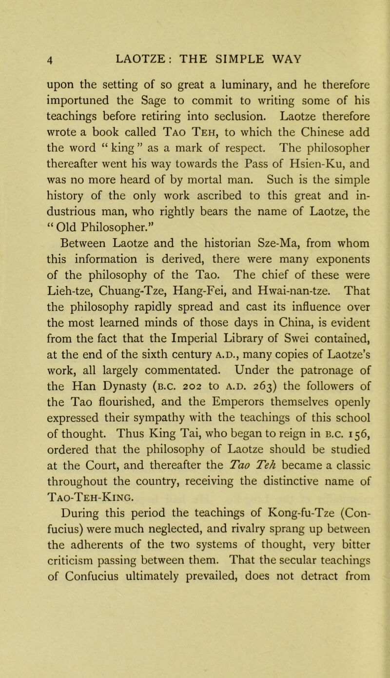 upon the setting of so great a luminary, and he therefore importuned the Sage to commit to writing some of his teachings before retiring into seclusion. Laotze therefore wrote a book called Tao Teh, to which the Chinese add the word “ king ” as a mark of respect. The philosopher thereafter went his way towards the Pass of Hsien-Ku, and was no more heard of by mortal man. Such is the simple history of the only work ascribed to this great and in- dustrious man, who rightly bears the name of Laotze, the “ Old Philosopher.” Between Laotze and the historian Sze-Ma, from whom this information is derived, there were many exponents of the philosophy of the Tao. The chief of these were Lieh-tze, Chuang-Tze, Hang-Fei, and Hwai-nan-tze. That the philosophy rapidly spread and cast its influence over the most learned minds of those days in China, is evident from the fact that the Imperial Library of Swei contained, at the end of the sixth century a.d., many copies of Laotze’s work, all largely commentated. Under the patronage of the Han Dynasty (b.c. 202 to a.d. 263) the followers of the Tao flourished, and the Emperors themselves openly expressed their sympathy with the teachings of this school of thought. Thus King Tai, who began to reign in b.c. 156, ordered that the philosophy of Laotze should be studied at the Court, and thereafter the Tao Teh became a classic throughout the country, receiving the distinctive name of Tao-Teh-King. During this period the teachings of Kong-fu-Tze (Con- fucius) were much neglected, and rivalry sprang up between the adherents of the two systems of thought, very bitter criticism passing between them. That the secular teachings of Confucius ultimately prevailed, does not detract from