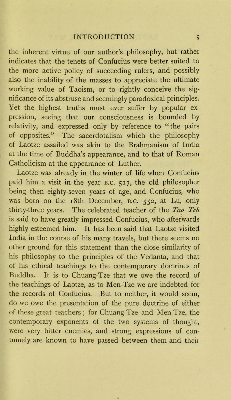 the inherent virtue of our author’s philosophy, but rather indicates that the tenets of Confucius were better suited to the more active policy of succeeding rulers, and possibly also the inability of the masses to appreciate the ultimate working value of Taoism, or to rightly conceive the sig- nificance of its abstruse and seemingly paradoxical principles. Yet the highest truths must ever suffer by popular ex- pression, seeing that our consciousness is bounded by relativity, and expressed only by reference to “ the pairs of opposites.” The sacerdotalism which the philosophy of Laotze assailed was akin to the Brahmanism of India at the time of Buddha’s appearance, and to that of Roman Catholicism at the appearance of Luther. Laotze was already in the winter of life when Confucius paid him a visit in the year b.c. 517, the old philosopher being then eighty-seven years of age, and Confucius, who was born on the 18th December, b.c. 550, at Lu, only thirty-three years. The celebrated teacher of the Tao Teh is said to have greatly impressed Confucius, who afterwards highly esteemed him. It has been said that Laotze visited India in the course of his many travels, but there seems no other ground for this statement than the close similarity of his philosophy to the principles of the Vedanta, and that of his ethical teachings to the contemporary doctrines of Buddha. It is to Chuang-Tze that we owe the record of the teachings of Laotze, as to Men-Tze we are indebted for the records of Confucius. But to neither, it would seem, do we owe the presentation of the pure doctrine of either of these great teachers ; for Chuang-Tze and Men-Tze, the contemporary exponents of the two systems of thought, were very bitter enemies, and strong expressions of con- tumely are known to have passed between them and their
