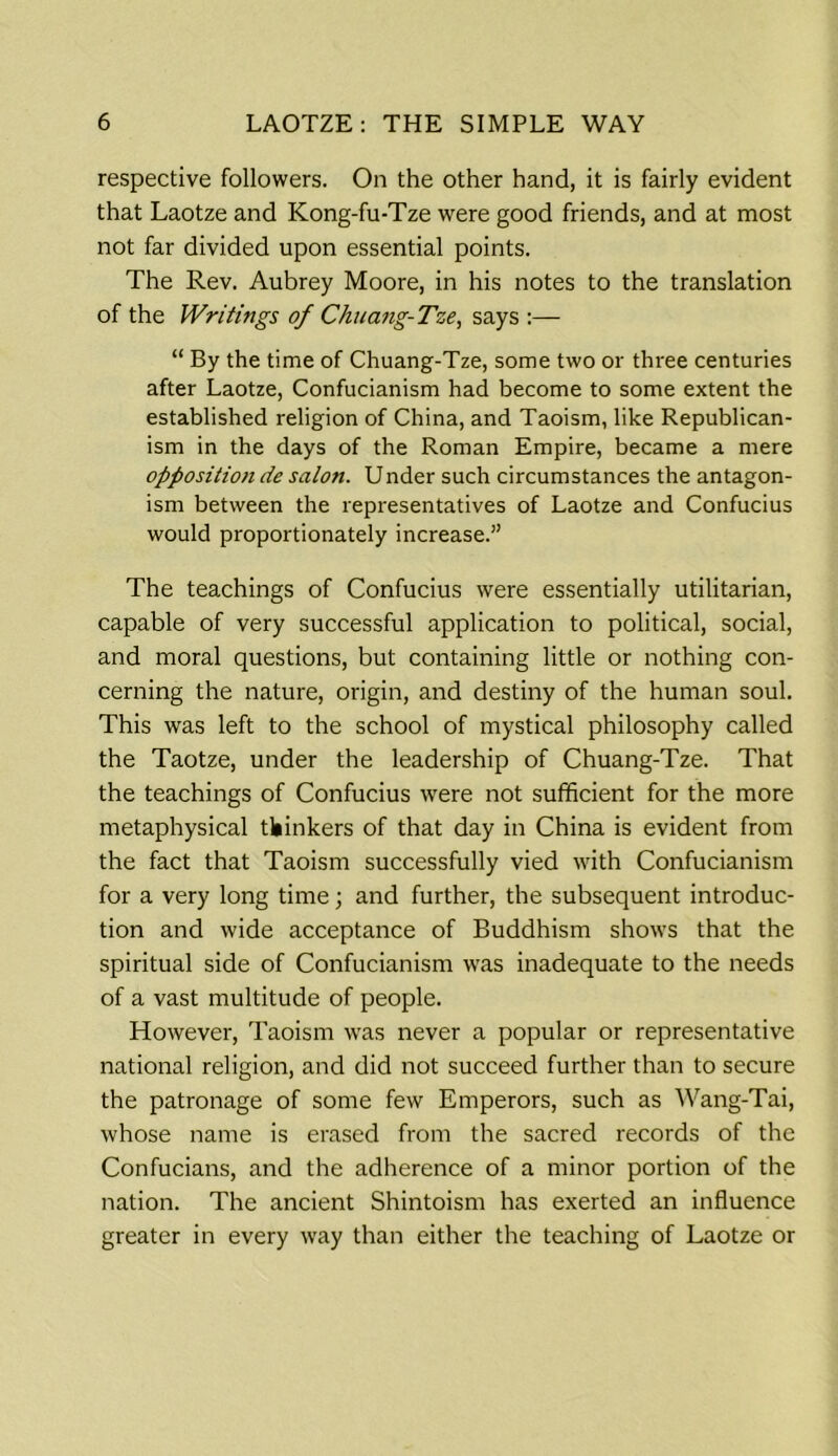respective followers. On the other hand, it is fairly evident that Laotze and Kong-fu-Tze were good friends, and at most not far divided upon essential points. The Rev. Aubrey Moore, in his notes to the translation of the Writings of Chuang-Tze, says :— “ By the time of Chuang-Tze, some two or three centuries after Laotze, Confucianism had become to some extent the established religion of China, and Taoism, like Republican- ism in the days of the Roman Empire, became a mere opposition de salon. Under such circumstances the antagon- ism between the representatives of Laotze and Confucius would proportionately increase.” The teachings of Confucius were essentially utilitarian, capable of very successful application to political, social, and moral questions, but containing little or nothing con- cerning the nature, origin, and destiny of the human soul. This was left to the school of mystical philosophy called the Taotze, under the leadership of Chuang-Tze. That the teachings of Confucius were not sufficient for the more metaphysical thinkers of that day in China is evident from the fact that Taoism successfully vied with Confucianism for a very long time; and further, the subsequent introduc- tion and wide acceptance of Buddhism shows that the spiritual side of Confucianism was inadequate to the needs of a vast multitude of people. However, Taoism wras never a popular or representative national religion, and did not succeed further than to secure the patronage of some few Emperors, such as Wang-Tai, whose name is erased from the sacred records of the Confucians, and the adherence of a minor portion of the nation. The ancient Shintoism has exerted an influence greater in every way than either the teaching of Laotze or