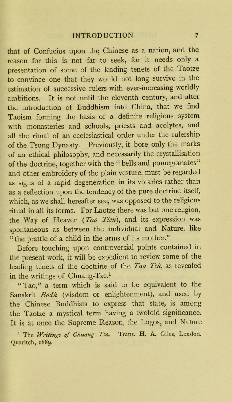 that of Confucius upon the Chinese as a nation, and the reason for this is not far to seek, for it needs only a presentation of some of the leading tenets of the Taotze to convince one that they would not long survive in the estimation of successive rulers with ever-increasing worldly ambitions. It is not until the eleventh century, and after the introduction of Buddhism into China, that we find Taoism forming the basis of a definite religious system with monasteries and schools, priests and acolytes, and all the ritual of an ecclesiastical order under the rulership of the Tsung Dynasty. Previously, it bore only the marks of an ethical philosophy, and necessarily the crystallisation of the doctrine, together with the “ bells and pomegranates” and other embroidery of the plain vesture, must be regarded as signs of a rapid degeneration in its votaries rather than as a reflection upon the tendency of the pure doctrine itself, which, as we shall hereafter see, was opposed to the religious ritual in all its forms. For Laotze there was but one religion, the Way of Heaven (Tao Tien), and its expression was spontaneous as between the individual and Nature, like “ the prattle of a child in the arms of its mother.” Before touching upon controversial points contained in the present work, it will be expedient to review some of the leading tenets of the doctrine of the Tao Teh, as revealed in the writings of Chuang-Tze.1 “Tao,” a term which is said to be equivalent to the Sanskrit Bodh (wisdom or enlightenment), and used by the Chinese Buddhists to express that state, is among the Taotze a mystical term having a twofold significance. It is at once the Supreme Reason, the Logos, and Nature 1 The Writings of Chuang-Tze. Trans. H. A. Giles, London. Quaritch, 1889.