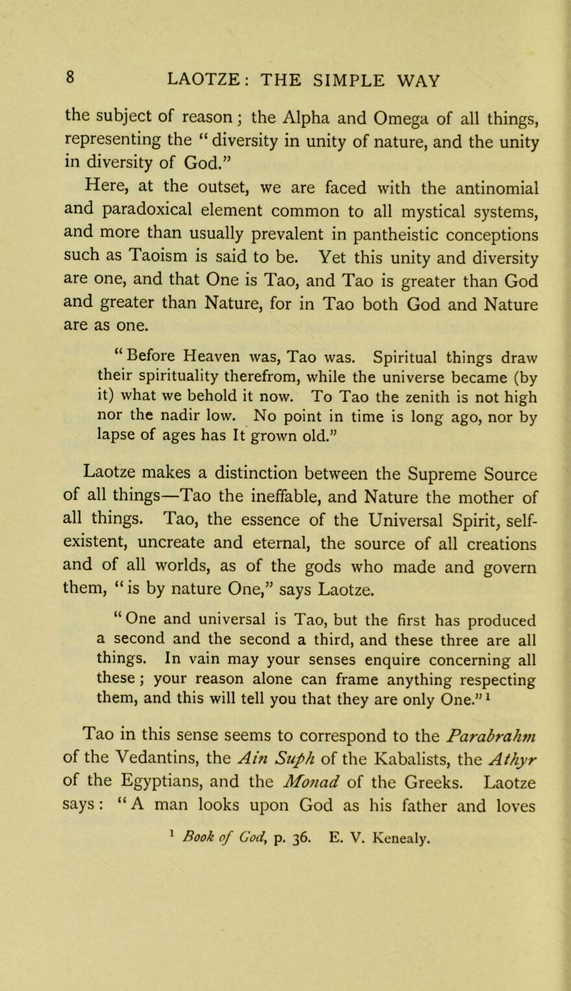 the subject of reason; the Alpha and Omega of all things, representing the “ diversity in unity of nature, and the unity in diversity of God.” Here, at the outset, we are faced with the antinomial and paradoxical element common to all mystical systems, and more than usually prevalent in pantheistic conceptions such as Taoism is said to be. Yet this unity and diversity are one, and that One is Tao, and Tao is greater than God and greater than Nature, for in Tao both God and Nature are as one. “Before Heaven was, Tao was. Spiritual things draw their spirituality therefrom, while the universe became (by it) what we behold it now. To Tao the zenith is not high nor the nadir low. No point in time is long ago, nor by lapse of ages has It grown old.” Laotze makes a distinction between the Supreme Source of all things—Tao the ineffable, and Nature the mother of all things. Tao, the essence of the Universal Spirit, self- existent, uncreate and eternal, the source of all creations and of all worlds, as of the gods who made and govern them, “ is by nature One,” says Laotze. “One and universal is Tao, but the first has produced a second and the second a third, and these three are all things. In vain may your senses enquire concerning all these ; your reason alone can frame anything respecting them, and this will tell you that they are only One.”1 Tao in this sense seems to correspond to the Parabrahm of the Vedantins, the Ain Stiph of the Kabalists, the Athyr of the Egyptians, and the Monad of the Greeks. Laotze says: “A man looks upon God as his father and loves 1 Book of God, p. 36. E. V. Kenealy.