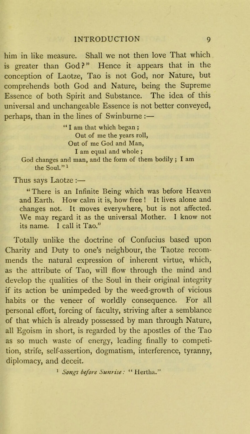 him in like measure. Shall we not then love That which is greater than God?” Hence it appears that in the conception of Laotze, Tao is not God, nor Nature, but comprehends both God and Nature, being the Supreme Essence of both Spirit and Substance. The idea of this universal and unchangeable Essence is not better conveyed, perhaps, than in the lines of Swinburne :— “I am that which began ; Out of me the years roll, Out of me God and Man, I am equal and whole; God changes and man, and the form of them bodily ; I am the Soul.”1 Thus says Laotze :— “ There is an Infinite Being which was before Heaven and Earth. How calm it is, how free ! It lives alone and changes not. It moves everywhere, but is not affected. We may regard it as the universal Mother. I know not its name. I call it Tao.” Totally unlike the doctrine of Confucius based upon Charity and Duty to one’s neighbour, the Taotze recom- mends the natural expression of inherent virtue, which, as the attribute of Tao, will flow through the mind and develop the qualities of the Soul in their original integrity if its action be unimpeded by the weed-growth of vicious habits or the veneer of worldly consequence. For all personal effort, forcing of faculty, striving after a semblance of that which is already possessed by man through Nature, all Egoism in short, is regarded by the apostles of the Tao as so much waste of energy, leading finally to competi- tion, strife, self-assertion, dogmatism, interference, tyranny, diplomacy, and deceit. 1 Songs before Sunrise: “ Hertha.”