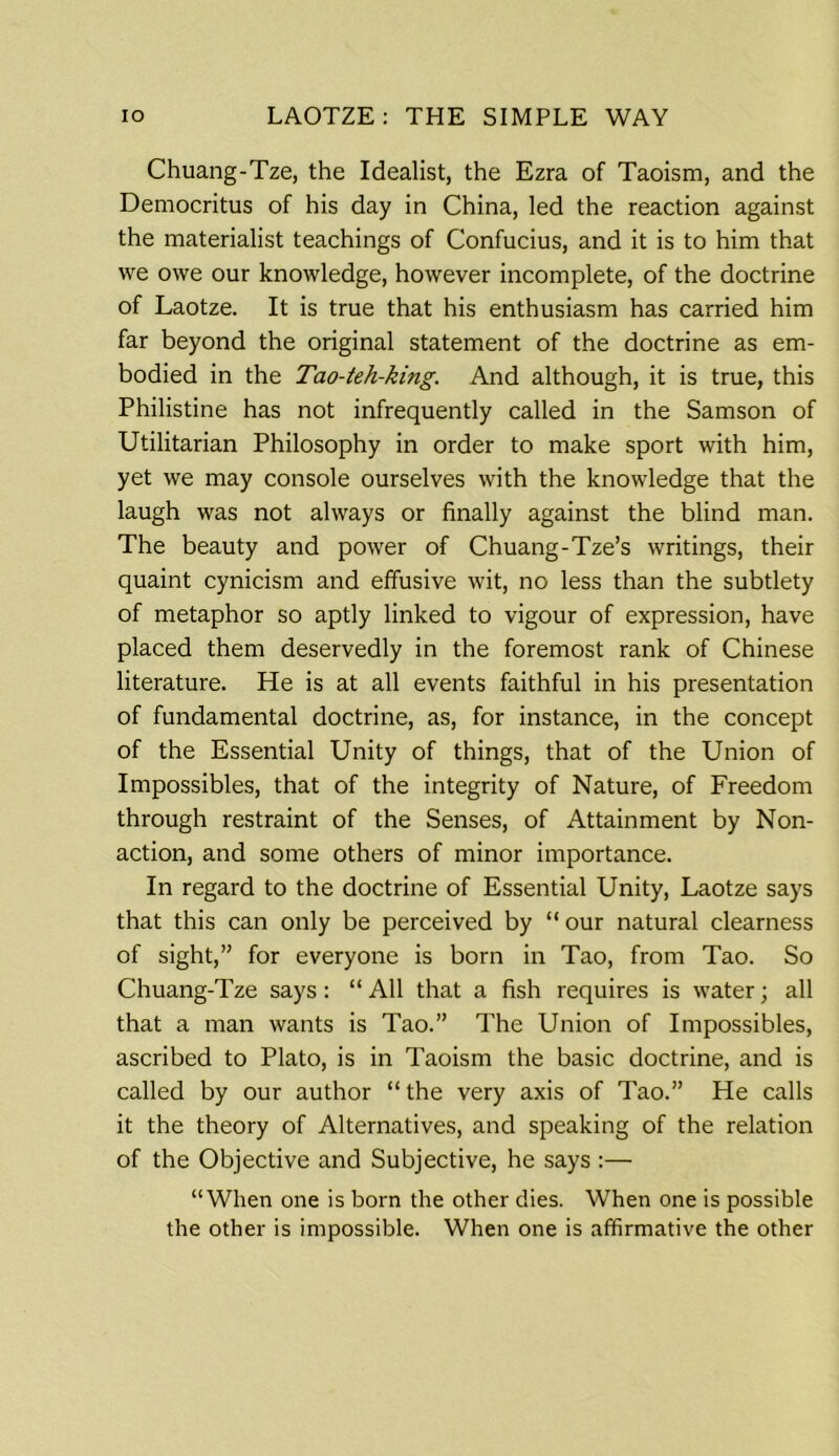 Chuang-Tze, the Idealist, the Ezra of Taoism, and the Democritus of his day in China, led the reaction against the materialist teachings of Confucius, and it is to him that we owe our knowledge, however incomplete, of the doctrine of Laotze. It is true that his enthusiasm has carried him far beyond the original statement of the doctrine as em- bodied in the Tao-teh-king. And although, it is true, this Philistine has not infrequently called in the Samson of Utilitarian Philosophy in order to make sport with him, yet we may console ourselves with the knowledge that the laugh was not always or finally against the blind man. The beauty and power of Chuang-Tze’s writings, their quaint cynicism and effusive wit, no less than the subtlety of metaphor so aptly linked to vigour of expression, have placed them deservedly in the foremost rank of Chinese literature. He is at all events faithful in his presentation of fundamental doctrine, as, for instance, in the concept of the Essential Unity of things, that of the Union of Impossibles, that of the integrity of Nature, of Freedom through restraint of the Senses, of Attainment by Non- action, and some others of minor importance. In regard to the doctrine of Essential Unity, Laotze says that this can only be perceived by “ our natural clearness of sight,” for everyone is born in Tao, from Tao. So Chuang-Tze says : “ All that a fish requires is water; all that a man wants is Tao.” The Union of Impossibles, ascribed to Plato, is in Taoism the basic doctrine, and is called by our author “the very axis of Tao.” He calls it the theory of Alternatives, and speaking of the relation of the Objective and Subjective, he says :— “When one is born the other dies. When one is possible the other is impossible. When one is affirmative the other