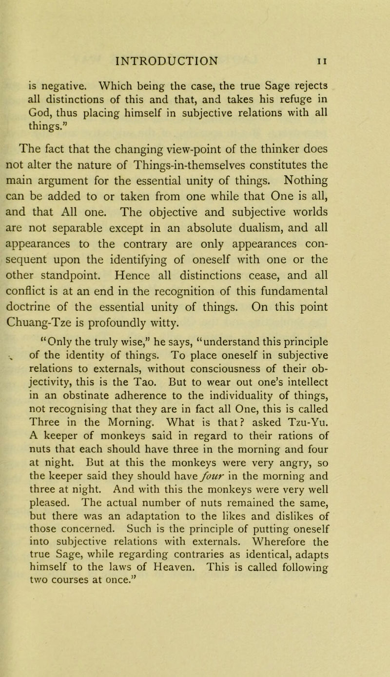 is negative. Which being the case, the true Sage rejects all distinctions of this and that, and takes his refuge in God, thus placing himself in subjective relations with all things.” The fact that the changing view-point of the thinker does not alter the nature of Things-in-themselves constitutes the main argument for the essential unity of things. Nothing can be added to or taken from one while that One is all, and that All one. The objective and subjective worlds are not separable except in an absolute dualism, and all appearances to the contrary are only appearances con- sequent upon the identifying of oneself with one or the other standpoint. Hence all distinctions cease, and all conflict is at an end in the recognition of this fundamental doctrine of the essential unity of things. On this point Chuang-Tze is profoundly witty. “Only the truly wise,” he says, “understand this principle of the identity of things. To place oneself in subjective relations to externals, without consciousness of their ob- jectivity, this is the Tao. But to wear out one’s intellect in an obstinate adherence to the individuality of things, not recognising that they are in fact all One, this is called Three in the Morning. What is that? asked Tzu-Yu. A keeper of monkeys said in regard to their rations of nuts that each should have three in the morning and four at night. But at this the monkeys were very angry, so the keeper said they should have four in the morning and three at night. And with this the monkeys were very well pleased. The actual number of nuts remained the same, but there was an adaptation to the likes and dislikes of those concerned. Such is the principle of putting oneself into subjective relations with externals. Wherefore the true Sage, while regarding contraries as identical, adapts himself to the laws of Heaven. This is called following two courses at once.”