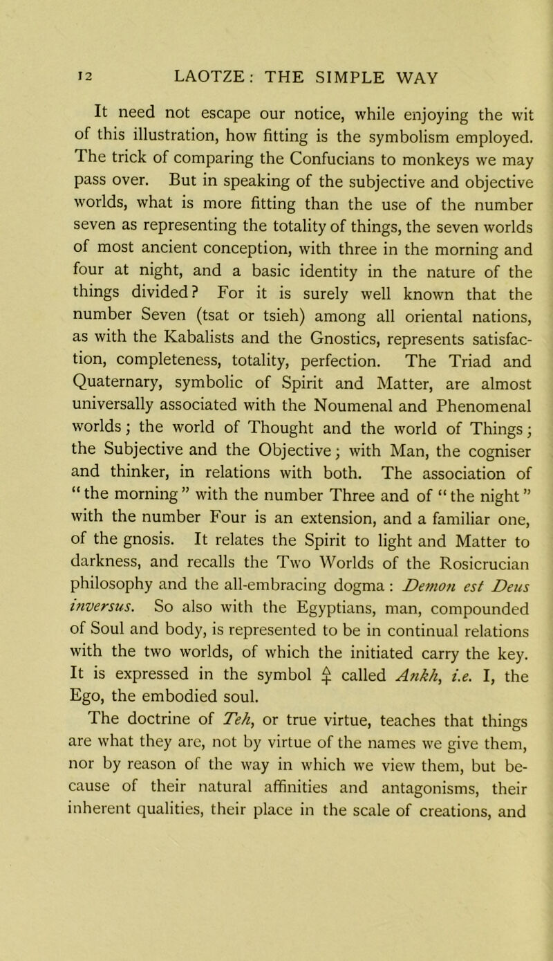 It need not escape our notice, while enjoying the wit of this illustration, how fitting is the symbolism employed. The trick of comparing the Confucians to monkeys we may pass over. But in speaking of the subjective and objective worlds, what is more fitting than the use of the number seven as representing the totality of things, the seven worlds of most ancient conception, with three in the morning and four at night, and a basic identity in the nature of the things divided? For it is surely well known that the number Seven (tsat or tsieh) among all oriental nations, as with the Kabalists and the Gnostics, represents satisfac- tion, completeness, totality, perfection. The Triad and Quaternary, symbolic of Spirit and Matter, are almost universally associated with the Noumenal and Phenomenal worlds; the world of Thought and the world of Things; the Subjective and the Objective; with Man, the cogniser and thinker, in relations with both. The association of “ the morning ” with the number Three and of “ the night ” with the number Four is an extension, and a familiar one, of the gnosis. It relates the Spirit to light and Matter to darkness, and recalls the Two Worlds of the Rosicrucian philosophy and the all-embracing dogma: Demon est Deus itiversus. So also with the Egyptians, man, compounded of Soul and body, is represented to be in continual relations with the two worlds, of which the initiated carry the key. It is expressed in the symbol £ called Ankh, i.e. I, the Ego, the embodied soul. The doctrine of Teh, or true virtue, teaches that things are what they are, not by virtue of the names we give them, nor by reason of the way in which we view them, but be- cause of their natural affinities and antagonisms, their inherent qualities, their place in the scale of creations, and