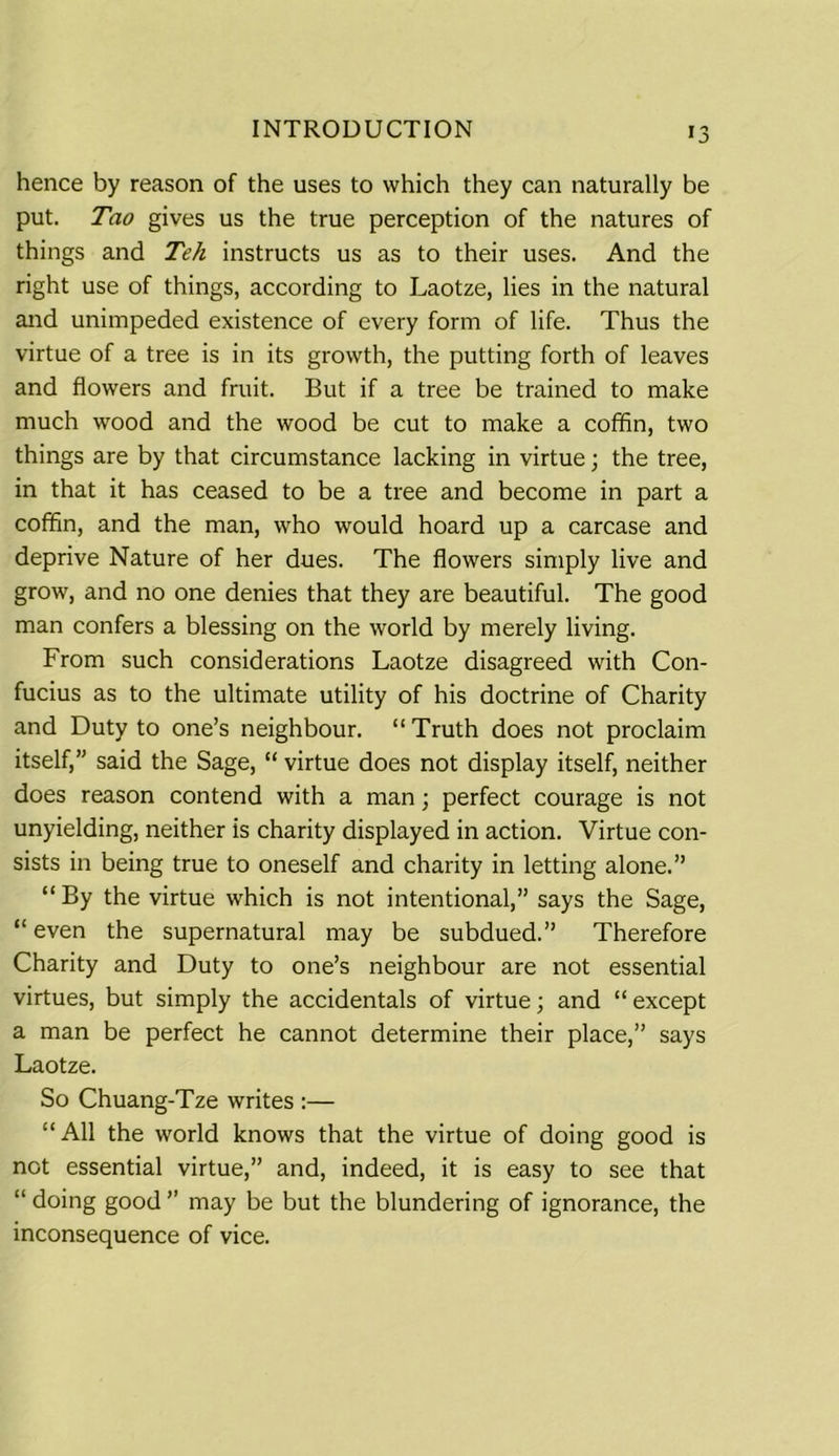 >3 hence by reason of the uses to which they can naturally be put. Tao gives us the true perception of the natures of things and Teh instructs us as to their uses. And the right use of things, according to Laotze, lies in the natural and unimpeded existence of every form of life. Thus the virtue of a tree is in its growth, the putting forth of leaves and flowers and fruit. But if a tree be trained to make much wood and the wood be cut to make a coffin, two things are by that circumstance lacking in virtue j the tree, in that it has ceased to be a tree and become in part a coffin, and the man, who would hoard up a carcase and deprive Nature of her dues. The flowers simply live and grow, and no one denies that they are beautiful. The good man confers a blessing on the world by merely living. From such considerations Laotze disagreed with Con- fucius as to the ultimate utility of his doctrine of Charity and Duty to one’s neighbour. “Truth does not proclaim itself,” said the Sage, “ virtue does not display itself, neither does reason contend with a man; perfect courage is not unyielding, neither is charity displayed in action. Virtue con- sists in being true to oneself and charity in letting alone.” “By the virtue which is not intentional,” says the Sage, “ even the supernatural may be subdued.” Therefore Charity and Duty to one’s neighbour are not essential virtues, but simply the accidentals of virtue; and “ except a man be perfect he cannot determine their place,” says Laotze. So Chuang-Tze writes :— “All the world knows that the virtue of doing good is not essential virtue,” and, indeed, it is easy to see that “ doing good ” may be but the blundering of ignorance, the inconsequence of vice.