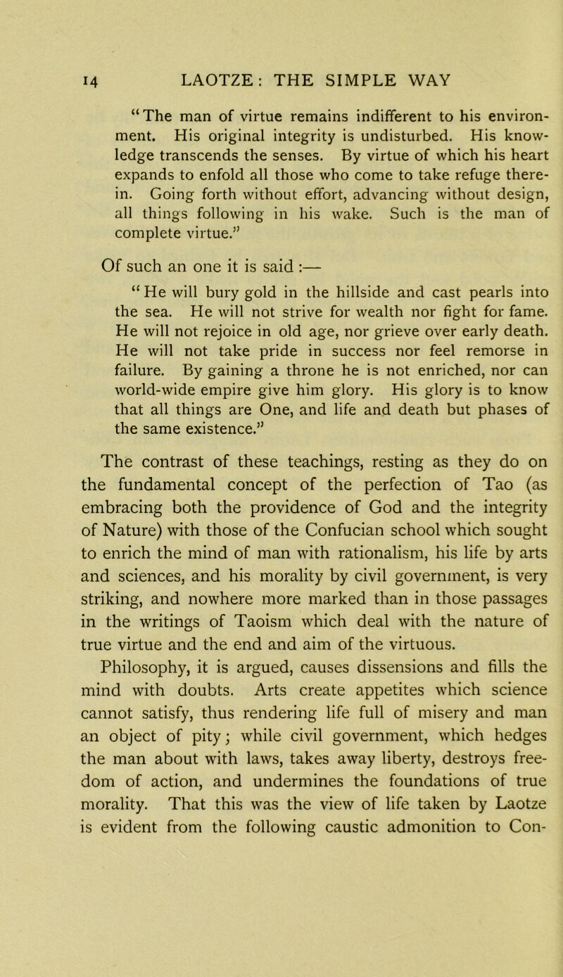 “The man of virtue remains indifferent to his environ- ment. His original integrity is undisturbed. His know- ledge transcends the senses. By virtue of which his heart expands to enfold all those who come to take refuge there- in. Going forth without effort, advancing without design, all things following in his wake. Such is the man of complete virtue.” Of such an one it is said :— “ He will bury gold in the hillside and cast pearls into the sea. He will not strive for wealth nor fight for fame. He will not rejoice in old age, nor grieve over early death. He will not take pride in success nor feel remorse in failure. By gaining a throne he is not enriched, nor can world-wide empire give him glory. His glory is to know that all things are One, and life and death but phases of the same existence.” The contrast of these teachings, resting as they do on the fundamental concept of the perfection of Tao (as embracing both the providence of God and the integrity of Nature) with those of the Confucian school which sought to enrich the mind of man with rationalism, his life by arts and sciences, and his morality by civil government, is very striking, and nowhere more marked than in those passages in the writings of Taoism which deal with the nature of true virtue and the end and aim of the virtuous. Philosophy, it is argued, causes dissensions and fills the mind with doubts. Arts create appetites which science cannot satisfy, thus rendering life full of misery and man an object of pity; while civil government, which hedges the man about with laws, takes away liberty, destroys free- dom of action, and undermines the foundations of true morality. That this was the view of life taken by Laotze is evident from the following caustic admonition to Con-