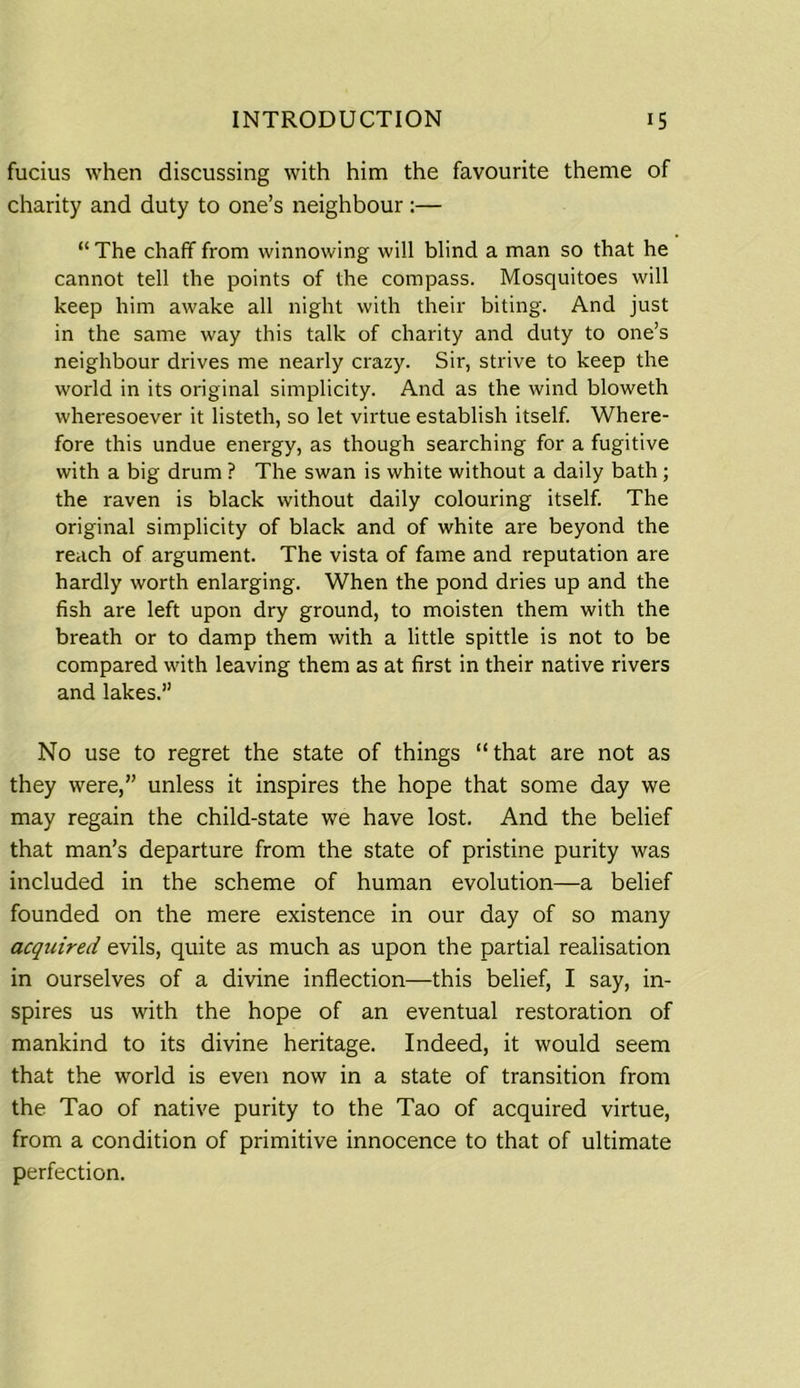 fucius when discussing with him the favourite theme of charity and duty to one’s neighbour:— “ The chaff from winnowing will blind a man so that he cannot tell the points of the compass. Mosquitoes will keep him awake all night with their biting. And just in the same way this talk of charity and duty to one’s neighbour drives me nearly crazy. Sir, strive to keep the world in its original simplicity. And as the wind bloweth wheresoever it listeth, so let virtue establish itself. Where- fore this undue energy, as though searching for a fugitive with a big drum ? The swan is white without a daily bath ; the raven is black without daily colouring itself. The original simplicity of black and of white are beyond the reach of argument. The vista of fame and reputation are hardly worth enlarging. When the pond dries up and the fish are left upon dry ground, to moisten them with the breath or to damp them with a little spittle is not to be compared with leaving them as at first in their native rivers and lakes.” No use to regret the state of things “that are not as they were,” unless it inspires the hope that some day we may regain the child-state we have lost. And the belief that man’s departure from the state of pristine purity was included in the scheme of human evolution—a belief founded on the mere existence in our day of so many acquired evils, quite as much as upon the partial realisation in ourselves of a divine inflection—this belief, I say, in- spires us with the hope of an eventual restoration of mankind to its divine heritage. Indeed, it would seem that the world is even now in a state of transition from the Tao of native purity to the Tao of acquired virtue, from a condition of primitive innocence to that of ultimate perfection.