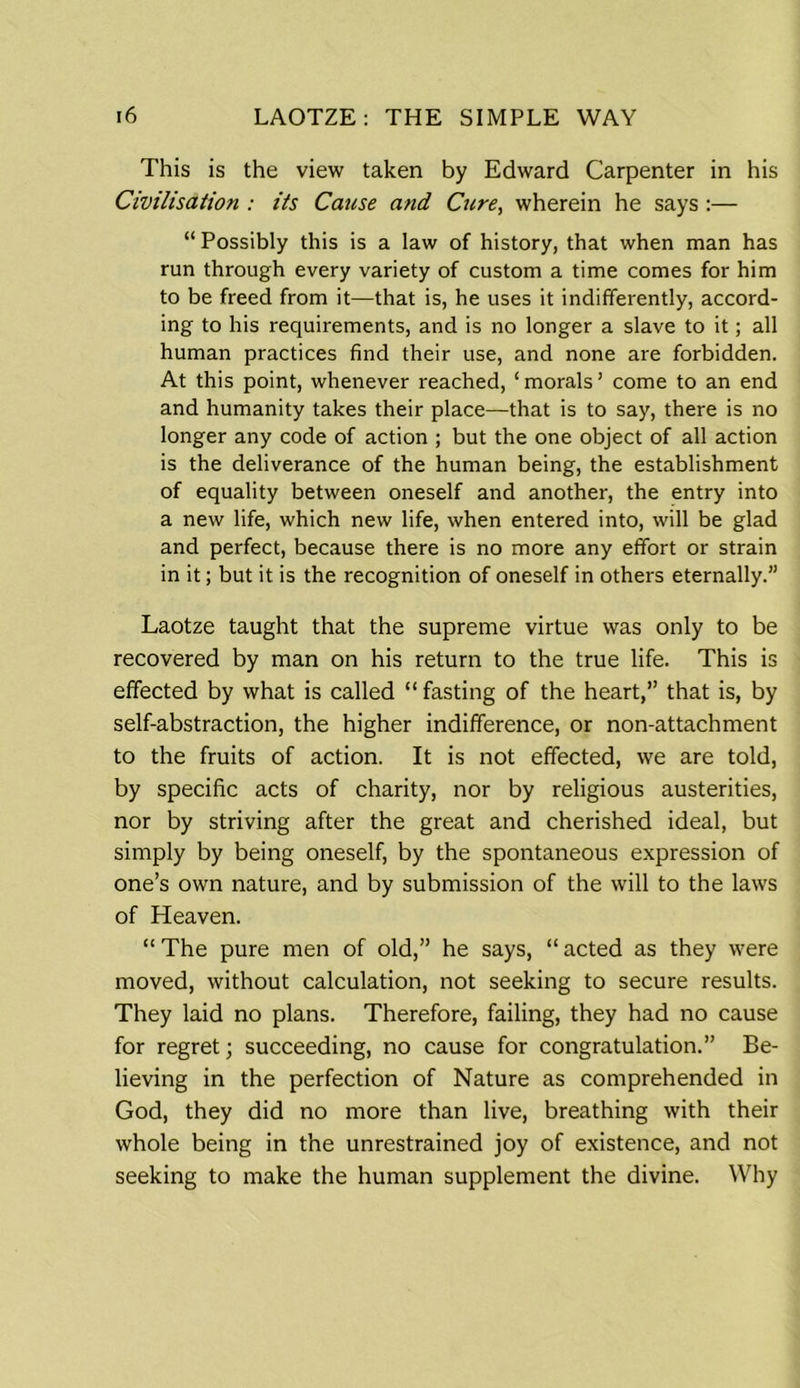 This is the view taken by Edward Carpenter in his Civilisation : its Cause and Cure, wherein he says:— “ Possibly this is a law of history, that when man has run through every variety of custom a time comes for him to be freed from it—that is, he uses it indifferently, accord- ing to his requirements, and is no longer a slave to it; all human practices find their use, and none are forbidden. At this point, whenever reached, ‘morals’ come to an end and humanity takes their place—that is to say, there is no longer any code of action ; but the one object of all action is the deliverance of the human being, the establishment of equality between oneself and another, the entry into a new life, which new life, when entered into, will be glad and perfect, because there is no more any effort or strain in it; but it is the recognition of oneself in others eternally.” Laotze taught that the supreme virtue was only to be recovered by man on his return to the true life. This is effected by what is called “ fasting of the heart,” that is, by self-abstraction, the higher indifference, or non-attachment to the fruits of action. It is not effected, we are told, by specific acts of charity, nor by religious austerities, nor by striving after the great and cherished ideal, but simply by being oneself, by the spontaneous expression of one’s own nature, and by submission of the will to the laws of Heaven. “ The pure men of old,” he says, “ acted as they were moved, without calculation, not seeking to secure results. They laid no plans. Therefore, failing, they had no cause for regret; succeeding, no cause for congratulation.” Be- lieving in the perfection of Nature as comprehended in God, they did no more than live, breathing with their whole being in the unrestrained joy of existence, and not seeking to make the human supplement the divine. Why
