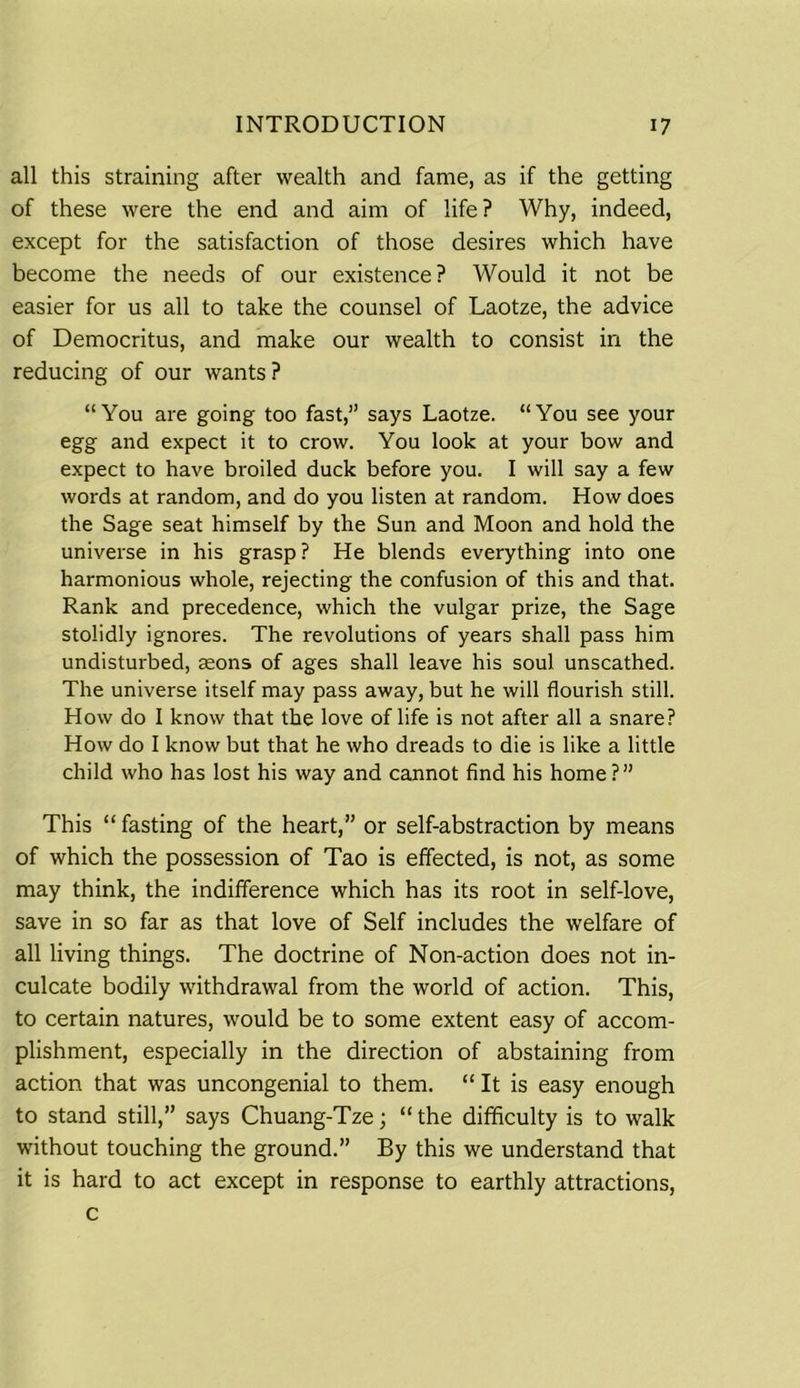 all this straining after wealth and fame, as if the getting of these were the end and aim of life ? Why, indeed, except for the satisfaction of those desires which have become the needs of our existence? Would it not be easier for us all to take the counsel of Laotze, the advice of Democritus, and make our wealth to consist in the reducing of our wants ? “You are going too fast,” says Laotze. “You see your egg and expect it to crow. You look at your bow and expect to have broiled duck before you. I will say a few words at random, and do you listen at random. How does the Sage seat himself by the Sun and Moon and hold the universe in his grasp? He blends everything into one harmonious whole, rejecting the confusion of this and that. Rank and precedence, which the vulgar prize, the Sage stolidly ignores. The revolutions of years shall pass him undisturbed, aeons of ages shall leave his soul unscathed. The universe itself may pass away, but he will flourish still. How do I know that the love of life is not after all a snare? How do I know but that he who dreads to die is like a little child who has lost his way and cannot find his home ?” This “ fasting of the heart,” or self-abstraction by means of which the possession of Tao is effected, is not, as some may think, the indifference which has its root in self-love, save in so far as that love of Self includes the welfare of all living things. The doctrine of Non-action does not in- culcate bodily withdrawal from the world of action. This, to certain natures, would be to some extent easy of accom- plishment, especially in the direction of abstaining from action that was uncongenial to them. “ It is easy enough to stand still,” says Chuang-Tze; “ the difficulty is to walk without touching the ground.” By this we understand that it is hard to act except in response to earthly attractions, c