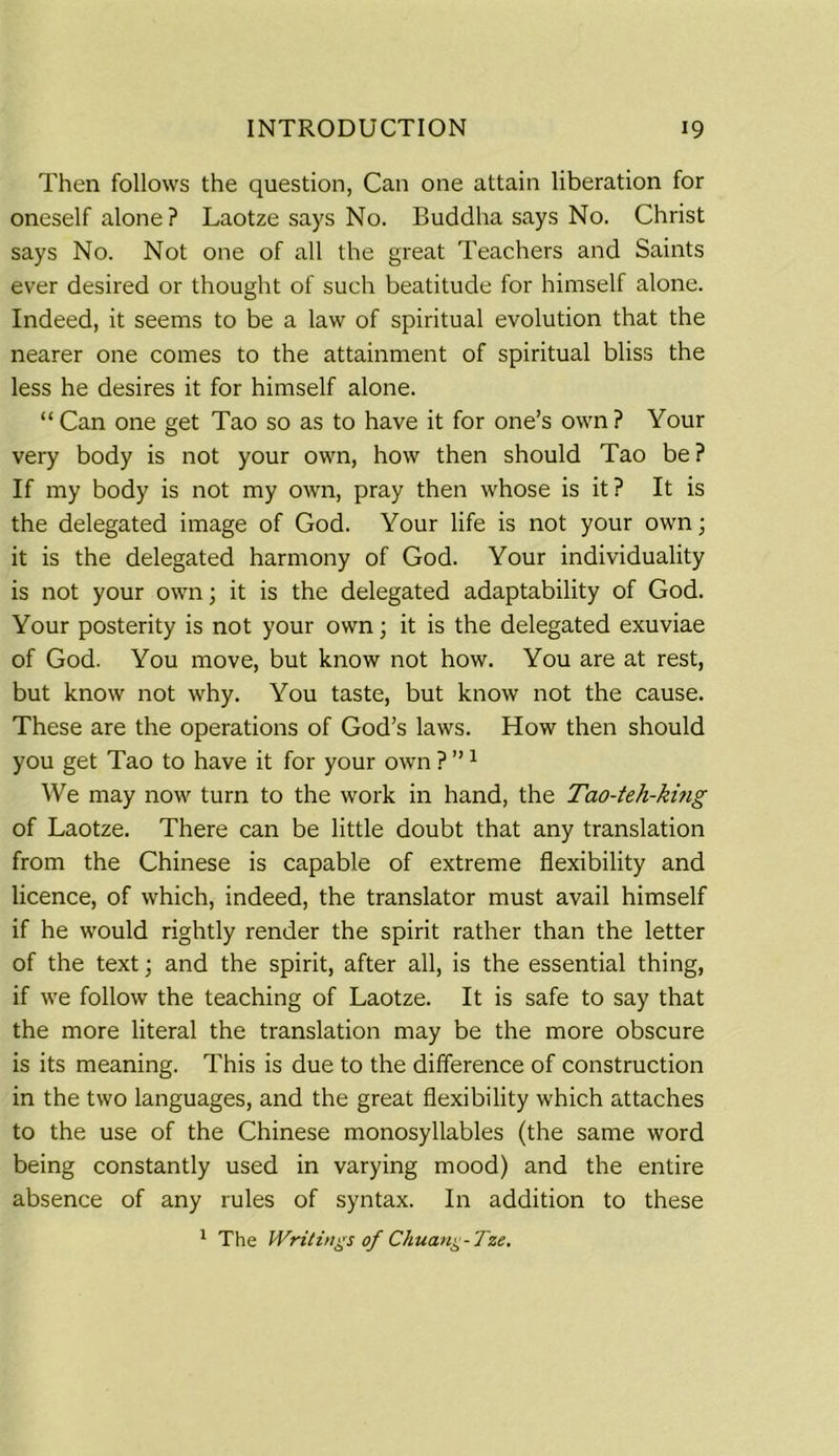 Then follows the question, Can one attain liberation for oneself alone? Laotze says No. Buddha says No. Christ says No. Not one of all the great Teachers and Saints ever desired or thought of such beatitude for himself alone. Indeed, it seems to be a law of spiritual evolution that the nearer one comes to the attainment of spiritual bliss the less he desires it for himself alone. “ Can one get Tao so as to have it for one’s own ? Your very body is not your own, how then should Tao be? If my body is not my own, pray then whose is it? It is the delegated image of God. Your life is not your own; it is the delegated harmony of God. Your individuality is not your own; it is the delegated adaptability of God. Your posterity is not your own; it is the delegated exuviae of God. You move, but know not how. You are at rest, but know not why. You taste, but know not the cause. These are the operations of God’s laws. How then should you get Tao to have it for your own ? ”1 We may now turn to the work in hand, the Tao-teh-king of Laotze. There can be little doubt that any translation from the Chinese is capable of extreme flexibility and licence, of which, indeed, the translator must avail himself if he would rightly render the spirit rather than the letter of the text; and the spirit, after all, is the essential thing, if we follow the teaching of Laotze. It is safe to say that the more literal the translation may be the more obscure is its meaning. This is due to the difference of construction in the two languages, and the great flexibility which attaches to the use of the Chinese monosyllables (the same word being constantly used in varying mood) and the entire absence of any rules of syntax. In addition to these 1 The Writings of Chuang-Tze.