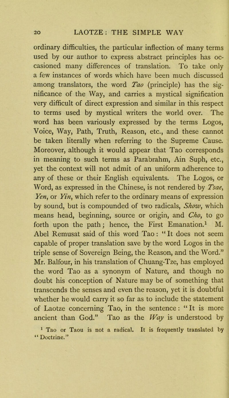 ordinary difficulties, the particular inflection of many terms used by our author to express abstract principles has oc- casioned many differences of translation. To take only a few instances of words which have been much discussed among translators, the word Tao (principle) has the sig- nificance of the Way, and carries a mystical signification very difficult of direct expression and similar in this respect to terms used by mystical writers the world over. The word has been variously expressed by the terms Logos, Voice, Way, Path, Truth, Reason, etc., and these cannot be taken literally when referring to the Supreme Cause. Moreover, although it would appear that Tao corresponds in meaning to such terms as Parabrahm, Ain Suph, etc., yet the context will not admit of an uniform adherence to any of these or their English equivalents. The Logos, or Word, as expressed in the Chinese, is not rendered by Tsae, Yen, or Yin, which refer to the ordinary means of expression by sound, but is compounded of two radicals, Shoiv, which means head, beginning, source or origin, and Cho, to go forth upon the path; hence, the First Emanation.1 M. Abel Remusat said of this word Tao: “ It does not seem capable of proper translation save by the word Logos in the triple sense of Sovereign Being, the Reason, and the Word.” Mr. Balfour, in his translation of Chuang-Tze, has employed the word Tao as a synonym of Nature, and though no doubt his conception of Nature may be of something that transcends the senses and even the reason, yet it is doubtful whether he would carry it so far as to include the statement of Laotze concerning Tao, in the sentence: “It is more ancient than God.” Tao as the Way is understood by 1 Tao or Taou is not a radical. It is frequently translated by “ Doctrine.”