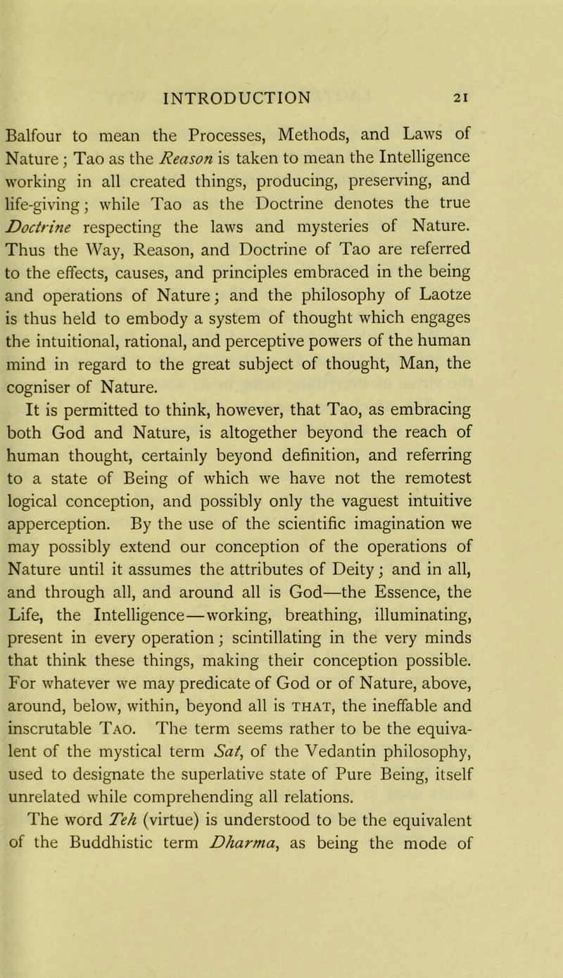 Balfour to mean the Processes, Methods, and Laws of Nature; Tao as the Reason is taken to mean the Intelligence working in all created things, producing, preserving, and life-giving; while Tao as the Doctrine denotes the true Doctrine respecting the laws and mysteries of Nature. Thus the Way, Reason, and Doctrine of Tao are referred to the effects, causes, and principles embraced in the being and operations of Nature; and the philosophy of Laotze is thus held to embody a system of thought which engages the intuitional, rational, and perceptive powers of the human mind in regard to the great subject of thought, Man, the cogniser of Nature. It is permitted to think, however, that Tao, as embracing both God and Nature, is altogether beyond the reach of human thought, certainly beyond definition, and referring to a state of Being of which we have not the remotest logical conception, and possibly only the vaguest intuitive apperception. By the use of the scientific imagination we may possibly extend our conception of the operations of Nature until it assumes the attributes of Deity; and in all, and through all, and around all is God—the Essence, the Life, the Intelligence—working, breathing, illuminating, present in every operation; scintillating in the very minds that think these things, making their conception possible. For whatever we may predicate of God or of Nature, above, around, below, within, beyond all is that, the ineffable and inscrutable Tao. The term seems rather to be the equiva- lent of the mystical term Sat, of the Vedantin philosophy, used to designate the superlative state of Pure Being, itself unrelated while comprehending all relations. The word Teh (virtue) is understood to be the equivalent of the Buddhistic term Dharma, as being the mode of