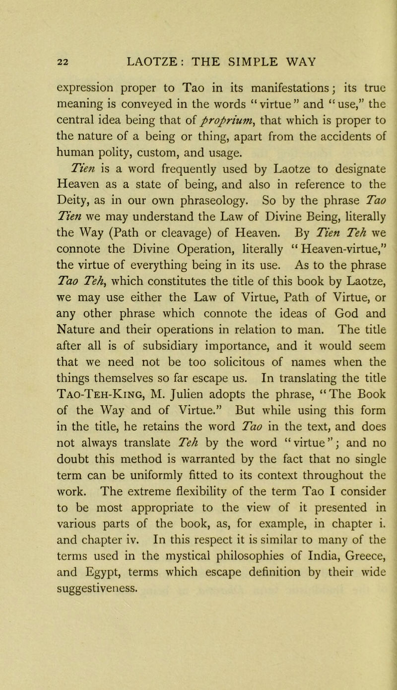 expression proper to Tao in its manifestations; its true meaning is conveyed in the words “virtue” and “use,” the central idea being that of proprium, that which is proper to the nature of a being or thing, apart from the accidents of human polity, custom, and usage. Tien is a word frequently used by Laotze to designate Heaven as a state of being, and also in reference to the Deity, as in our own phraseology. So by the phrase Tao Tien we may understand the Law of Divine Being, literally the Way (Path or cleavage) of Heaven. By Tien Teh we connote the Divine Operation, literally “ Heaven-virtue,” the virtue of everything being in its use. As to the phrase Tao Teh, which constitutes the title of this book by Laotze, we may use either the Law of Virtue, Path of Virtue, or any other phrase which connote the ideas of God and Nature and their operations in relation to man. The title after all is of subsidiary importance, and it would seem that we need not be too solicitous of names when the things themselves so far escape us. In translating the title Tao-Teh-King, M. Julien adopts the phrase, “The Book of the Way and of Virtue.” But while using this form in the title, he retains the word Tao in the text, and does not always translate Teh by the word “virtue”; and no doubt this method is warranted by the fact that no single term can be uniformly fitted to its context throughout the work. The extreme flexibility of the term Tao I consider to be most appropriate to the view of it presented in various parts of the book, as, for example, in chapter i. and chapter iv. In this respect it is similar to many of the terms used in the mystical philosophies of India, Greece, and Egypt, terms which escape definition by their wide suggestiveness.