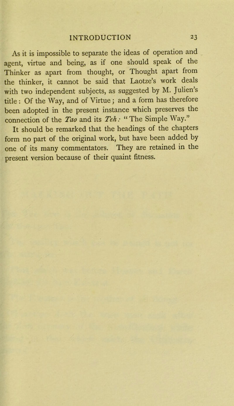 As it is impossible to separate the ideas of operation and agent, virtue and being, as if one should speak of the Thinker as apart from thought, or Thought apart from the thinker, it cannot be said that Laotze’s work deals with two independent subjects, as suggested by M. Julien’s title : Of the Way, and of Virtue ; and a form has therefore been adopted in the present instance which preserves the connection of the Tao and its Teh: “The Simple Way.” It should be remarked that the headings of the chapters form no part of the original work, but have been added by one of its many commentators. They are retained in the present version because of their quaint fitness.