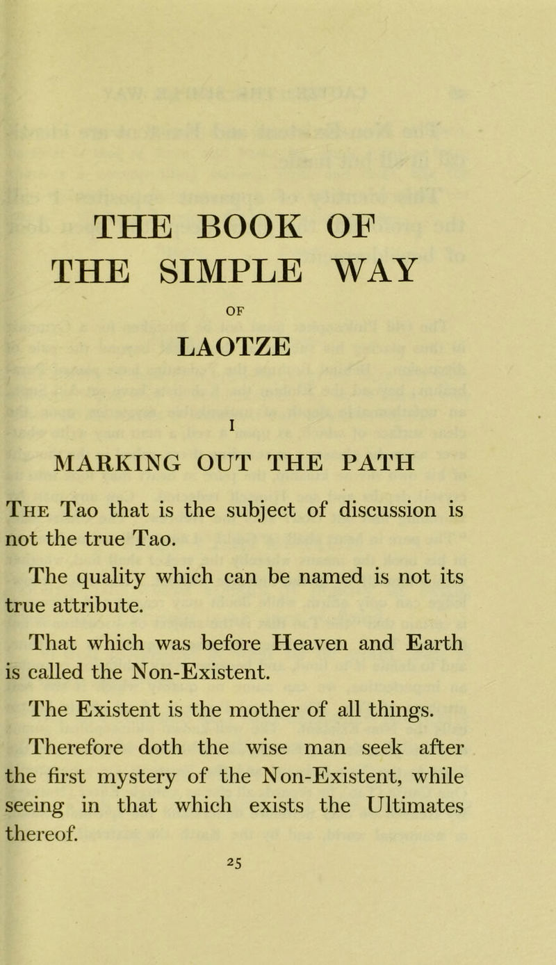 THE BOOK OF THE SIMPLE WAY OF LAOTZE i MARKING OUT THE PATH The Tao that is the subject of discussion is not the true Tao. The quality which can be named is not its true attribute. That which was before Heaven and Earth is called the Non-Existent. The Existent is the mother of all things. Therefore doth the wise man seek after the first mystery of the Non-Existent, while seeing in that which exists the Ultimates thereof.