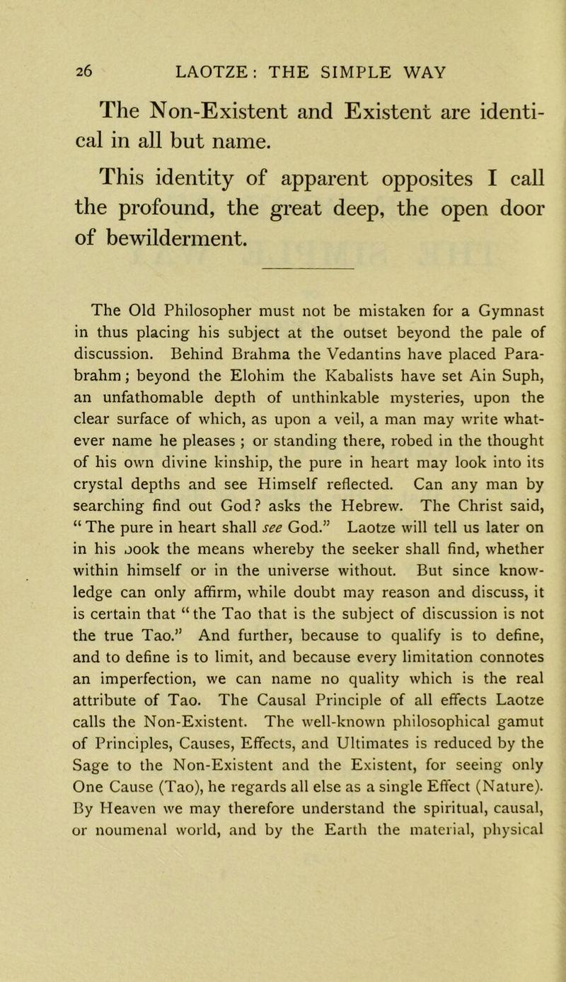 The Non-Existent and Existent are identi- cal in all but name. This identity of apparent opposites I call the profound, the great deep, the open door of bewilderment. The Old Philosopher must not be mistaken for a Gymnast in thus placing his subject at the outset beyond the pale of discussion. Behind Brahma the Vedantins have placed Para- brahm; beyond the Elohim the Kabalists have set Ain Suph, an unfathomable depth of unthinkable mysteries, upon the clear surface of which, as upon a veil, a man may write what- ever name he pleases ; or standing there, robed in the thought of his own divine kinship, the pure in heart may look into its crystal depths and see Himself reflected. Can any man by searching find out God? asks the Hebrew. The Christ said, “ The pure in heart shall see God.” Laotze will tell us later on in his oook the means whereby the seeker shall find, whether within himself or in the universe without. But since know- ledge can only affirm, while doubt may reason and discuss, it is certain that “the Tao that is the subject of discussion is not the true Tao.” And further, because to qualify is to define, and to define is to limit, and because every limitation connotes an imperfection, we can name no quality which is the real attribute of Tao. The Causal Principle of all effects Laotze calls the Non-Existent. The well-known philosophical gamut of Principles, Causes, Effects, and Ultimates is reduced by the Sage to the Non-Existent and the Existent, for seeing only One Cause (Tao), he regards all else as a single Effect (Nature). By Heaven we may therefore understand the spiritual, causal, or noumenal world, and by the Earth the material, physical