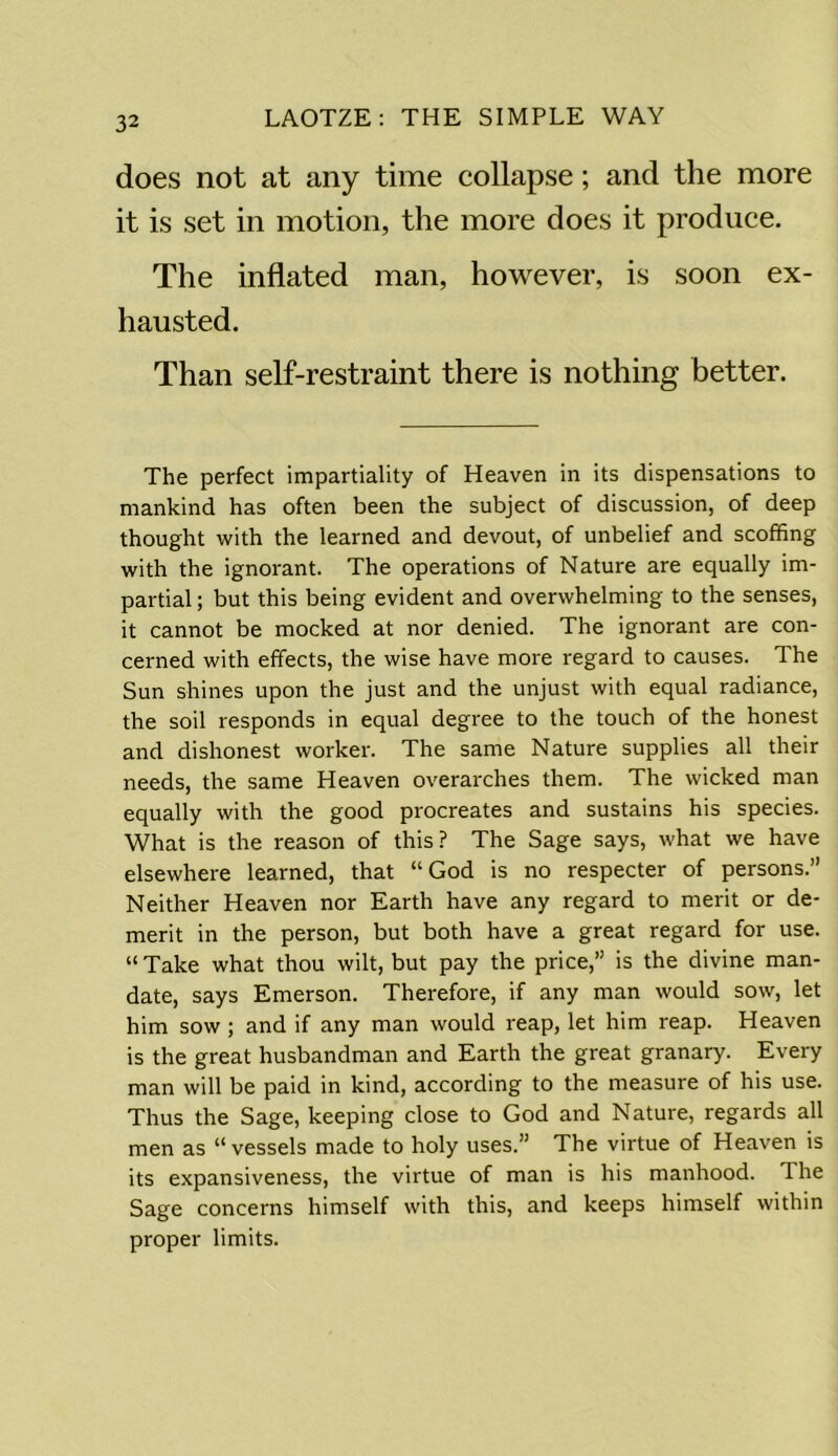 does not at any time collapse; and the more it is set in motion, the more does it produce. The inflated man, however, is soon ex- hausted. Than self-restraint there is nothing better. The perfect impartiality of Heaven in its dispensations to mankind has often been the subject of discussion, of deep thought with the learned and devout, of unbelief and scoffing with the ignorant. The operations of Nature are equally im- partial ; but this being evident and overwhelming to the senses, it cannot be mocked at nor denied. The ignorant are con- cerned with effects, the wise have more regard to causes. The Sun shines upon the just and the unjust with equal radiance, the soil responds in equal degree to the touch of the honest and dishonest worker. The same Nature supplies all their needs, the same Heaven overarches them. The wicked man equally with the good procreates and sustains his species. What is the reason of this? The Sage says, what we have elsewhere learned, that “God is no respecter of persons.” Neither Heaven nor Earth have any regard to merit or de- merit in the person, but both have a great regard for use. “ Take what thou wilt, but pay the price,” is the divine man- date, says Emerson. Therefore, if any man would sow, let him sow ; and if any man would reap, let him reap. Heaven is the great husbandman and Earth the great granary. Every man will be paid in kind, according to the measure of his use. Thus the Sage, keeping close to God and Nature, regards all men as “ vessels made to holy uses.” The virtue of Heaven is its expansiveness, the virtue of man is his manhood. The Sage concerns himself with this, and keeps himself within proper limits.