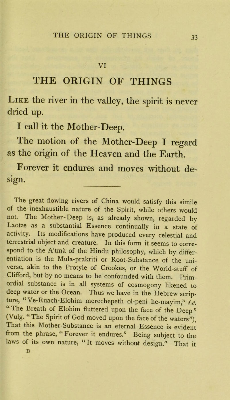 VI THE ORIGIN OF THINGS Like the river in the valley, the spirit is never dried up. I call it the Mother-Deep. The motion of the Mother-Deep I regard as the origin of the Heaven and the Earth. Forever it endures and moves without de- sign. The great flowing rivers of China would satisfy this simile of the inexhaustible nature of the Spirit, while others would not. The Mother-Deep is, as already shown, regarded by Laotze as a substantial Essence continually in a state of activity. Its modifications have produced every celestial and terrestrial object and creature. In this form it seems to corre- spond to the A’tmh of the Hindu philosophy, which by differ- entiation is the Mula-prakriti or Root-Substance of the uni- verse, akin to the Protyle of Crookes, or the World-stuff of Clifford, but by no means to be confounded with them. Prim- ordial substance is in all systems of cosmogony likened to deep water or the Ocean. Thus we have in the Hebrew scrip- ture, “ Ve-Ruach-Elohim merechepeth ol-peni he-mayim,” i.e. “The Breath of Elohim fluttered upon the face of the Deep” (Vulg. “The Spirit of God moved upon the face of the waters”) That this Mother-Substance is an eternal Essence is evident from the phrase, “Forever it endures.” Being subject to the laws of its own nature, “ It moves without design.” That it D