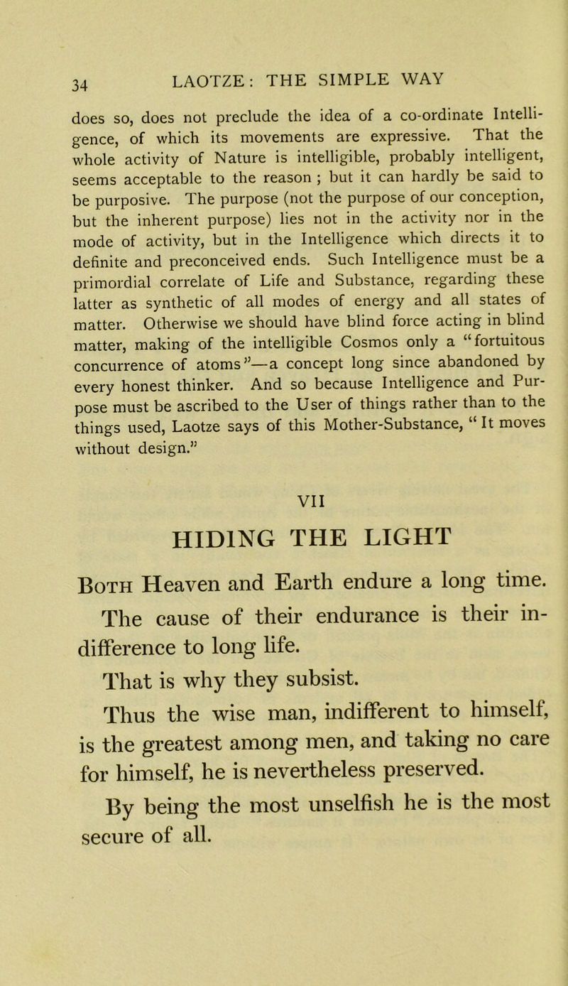 does so, does not preclude the idea of a co-ordinate Intelli- gence, of which its movements are expressive. That the whole activity of Nature is intelligible, probably intelligent, seems acceptable to the reason ; but it can hardly be said to be purposive. The purpose (not the purpose of our conception, but the inherent purpose) lies not in the activity nor in the mode of activity, but in the Intelligence which directs it to definite and preconceived ends. Such Intelligence must be a primordial correlate of Life and Substance, regarding these latter as synthetic of all modes of energy and all states of matter. Otherwise we should have blind force acting in blind matter, making of the intelligible Cosmos only a “fortuitous concurrence of atoms”—a concept long since abandoned by every honest thinker. And so because Intelligence and Pur- pose must be ascribed to the User of things rather than to the things used, Laotze says of this Mother-Substance, “ It moves without design.” VII HIDING THE LIGHT Both Heaven and Earth endure a long time. The cause of their endurance is their in- difference to long life. That is why they subsist. Thus the wise man, indifferent to himself, is the greatest among men, and taking no care for himself, he is nevertheless preserved. By being the most unselfish he is the most secure of all.