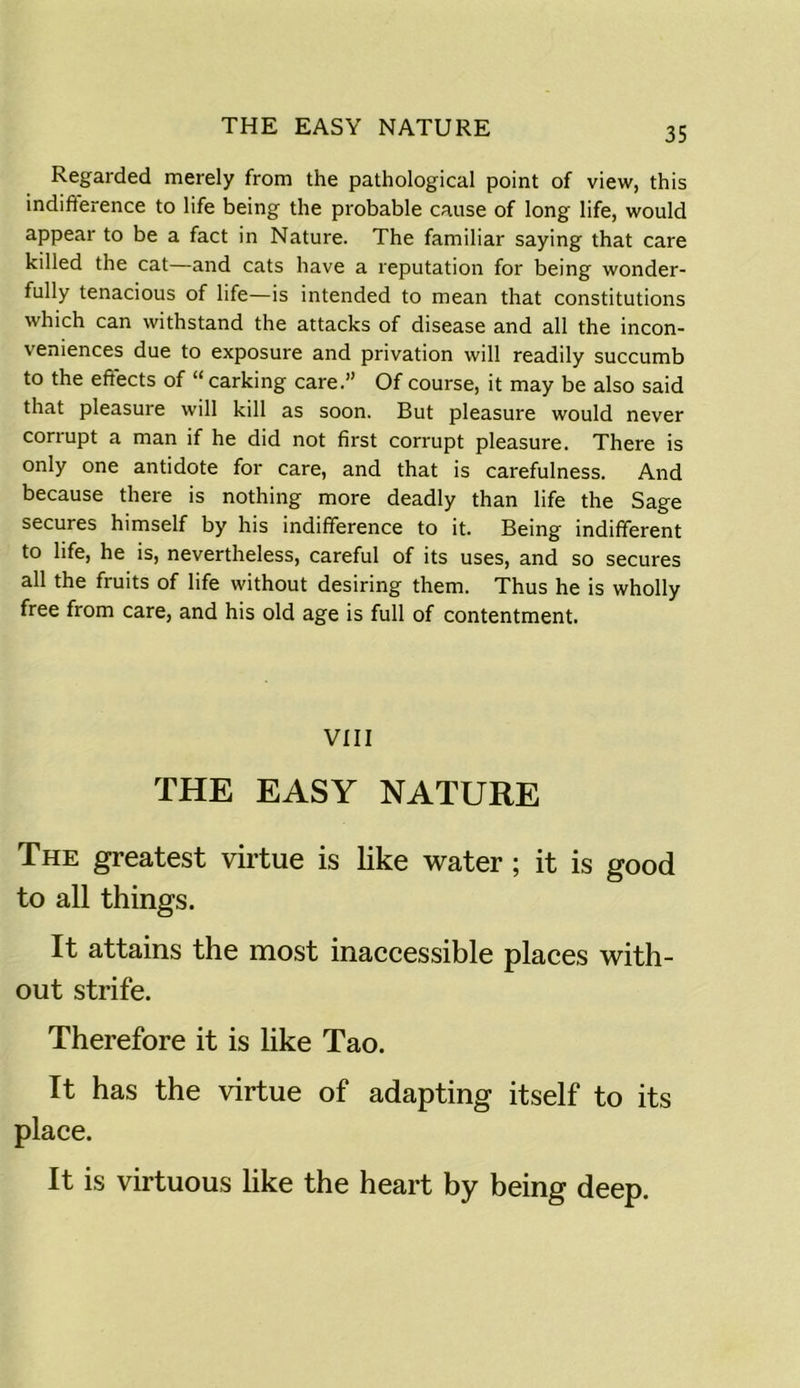 THE EASY NATURE Regarded merely from the pathological point of view, this indifference to life being the probable cause of long life, would appear to be a fact in Nature. The familiar saying that care killed the cat—and cats have a reputation for being wonder- fully tenacious of life—is intended to mean that constitutions which can withstand the attacks of disease and all the incon- veniences due to exposure and privation will readily succumb to the effects of “carking care.” Of course, it may be also said that pleasure will kill as soon. But pleasure would never corrupt a man if he did not first corrupt pleasure. There is only one antidote for care, and that is carefulness. And because there is nothing more deadly than life the Sage secures himself by his indifference to it. Being indifferent to life, he is, nevertheless, careful of its uses, and so secures all the fruits of life without desiring them. Thus he is wholly free from care, and his old age is full of contentment. VIII THE EASY NATURE The greatest virtue is like water; it is good to all things. It attains the most inaccessible places with- out strife. Therefore it is like Tao. It has the virtue of adapting itself to its place. It is virtuous like the heart by being deep.