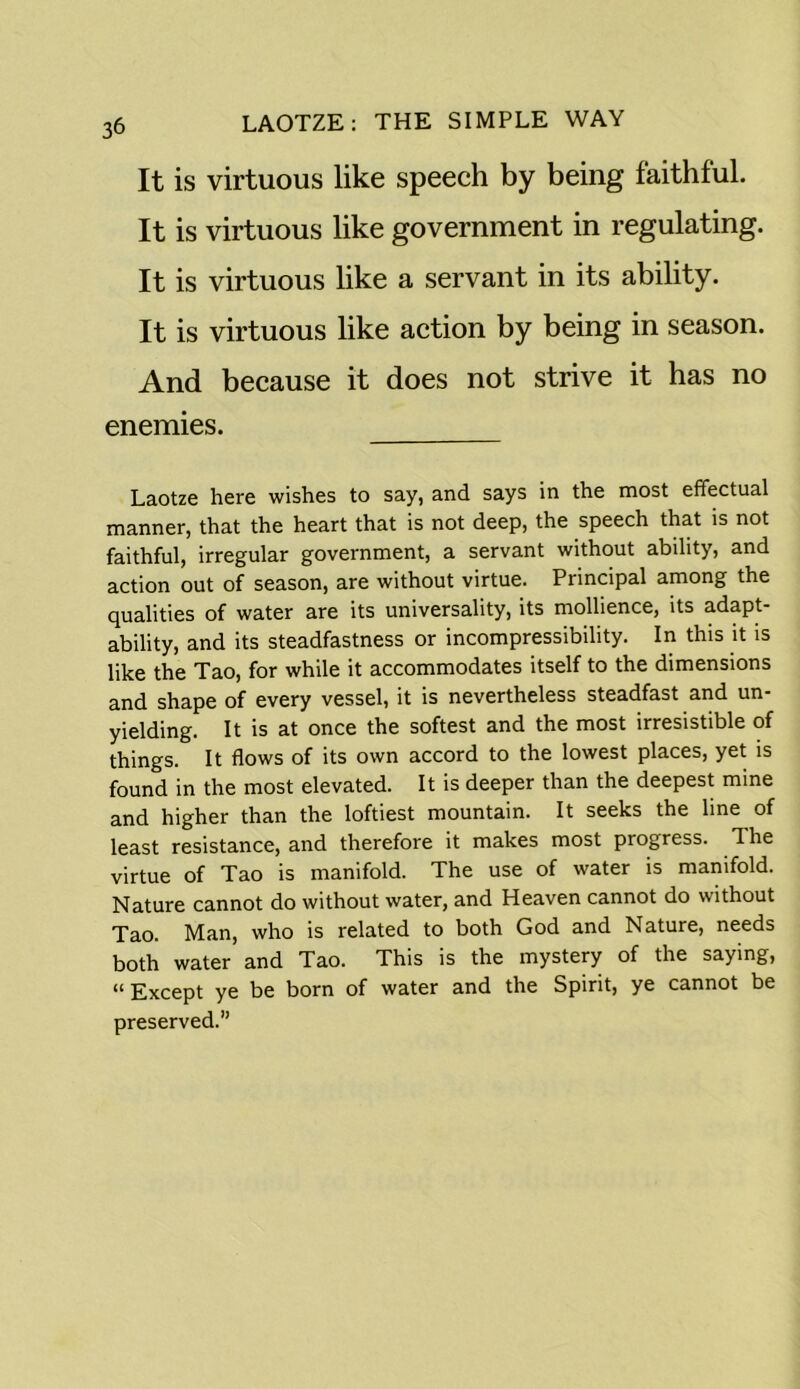 It is virtuous like speech by being faithful. It is virtuous like government in regulating. It is virtuous like a servant in its ability. It is virtuous like action by being in season. And because it does not strive it has no enemies. Laotze here wishes to say, and says in the most effectual manner, that the heart that is not deep, the speech that is not faithful, irregular government, a servant without ability, and action out of season, are without virtue. Principal among the qualities of water are its universality, its mollience, its adapt- ability, and its steadfastness or incompressibility. In this it is like the Tao, for while it accommodates itself to the dimensions and shape of every vessel, it is nevertheless steadfast and un- yielding. It is at once the softest and the most irresistible of things. It flows of its own accord to the lowest places, yet is found in the most elevated. It is deeper than the deepest mine and higher than the loftiest mountain. It seeks the line of least resistance, and therefore it makes most progress. The virtue of Tao is manifold. The use of water is manifold. Nature cannot do without water, and Heaven cannot do without Tao. Man, who is related to both God and Nature, needs both water and Tao. This is the mystery of the saying, “ Except ye be born of water and the Spirit, ye cannot be preserved.”
