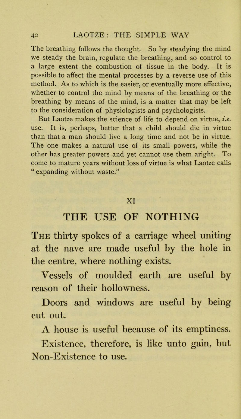 The breathing follows the thought. So by steadying the mind we steady the brain, regulate the breathing, and so control to a large extent the combustion of tissue in the body. It is possible to affect the mental processes by a reverse use of this method. As to which is the easier, or eventually more effective, whether to control the mind by means of the breathing or the breathing by means of the mind, is a matter that may be left to the consideration of physiologists and psychologists. But Laotze makes the science of life to depend on virtue, i.e. use. It is, perhaps, better that a child should die in virtue than that a man should live a long time and not be in virtue. The one makes a natural use of its small powers, while the other has greater powers and yet cannot use them aright. To come to mature years without loss of virtue is what Laotze calls “ expanding without waste.” XI THE USE OF NOTHING The thirty spokes of a carriage wheel uniting at the nave are made useful by the hole in the centre, where nothing exists. Vessels of moulded earth are useful by reason of their hollowness. Doors and windows are useful by being cut out. A house is useful because of its emptiness. Existence, therefore, is like unto gain, but Non-Existence to use.