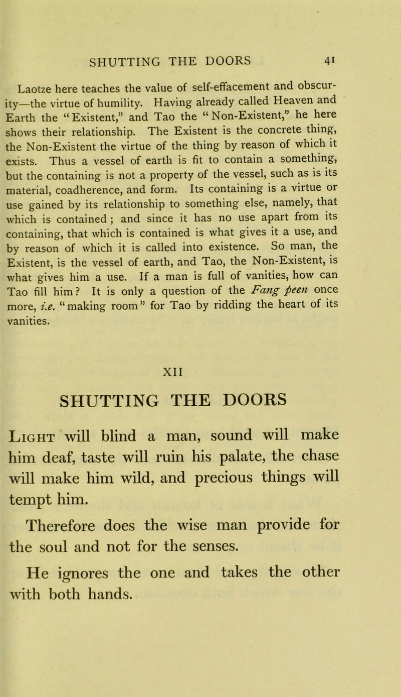 Laotze here teaches the value of self-effacement and obscur- ity—the virtue of humility. Having already called Heaven and Earth the “Existent,” and Tao the “Non-Existent,” he here shows their relationship. The Existent is the concrete thing, the Non-Existent the virtue of the thing by reason of which it exists. Thus a vessel of earth is fit to contain a something, but the containing is not a property of the vessel, such as is its material, coadherence, and form. Its containing is a virtue or use gained by its relationship to something else, namely, that which is contained ; and since it has no use apart from its containing, that which is contained is what gives it a use, and by reason of which it is called into existence. So man, the Existent, is the vessel of earth, and Tao, the Non-Existent, is what gives him a use. If a man is full of vanities, how can Tao fill him? It is only a question of the Fang fieen once more, i.e. “making room” for Tao by ridding the heart of its vanities. XII SHUTTING THE DOORS Light will blind a man, sound will make him deaf, taste will ruin his palate, the chase will make him wild, and precious things will tempt him. Therefore does the wise man provide for the soul and not for the senses. He ignores the one and takes the other with both hands.