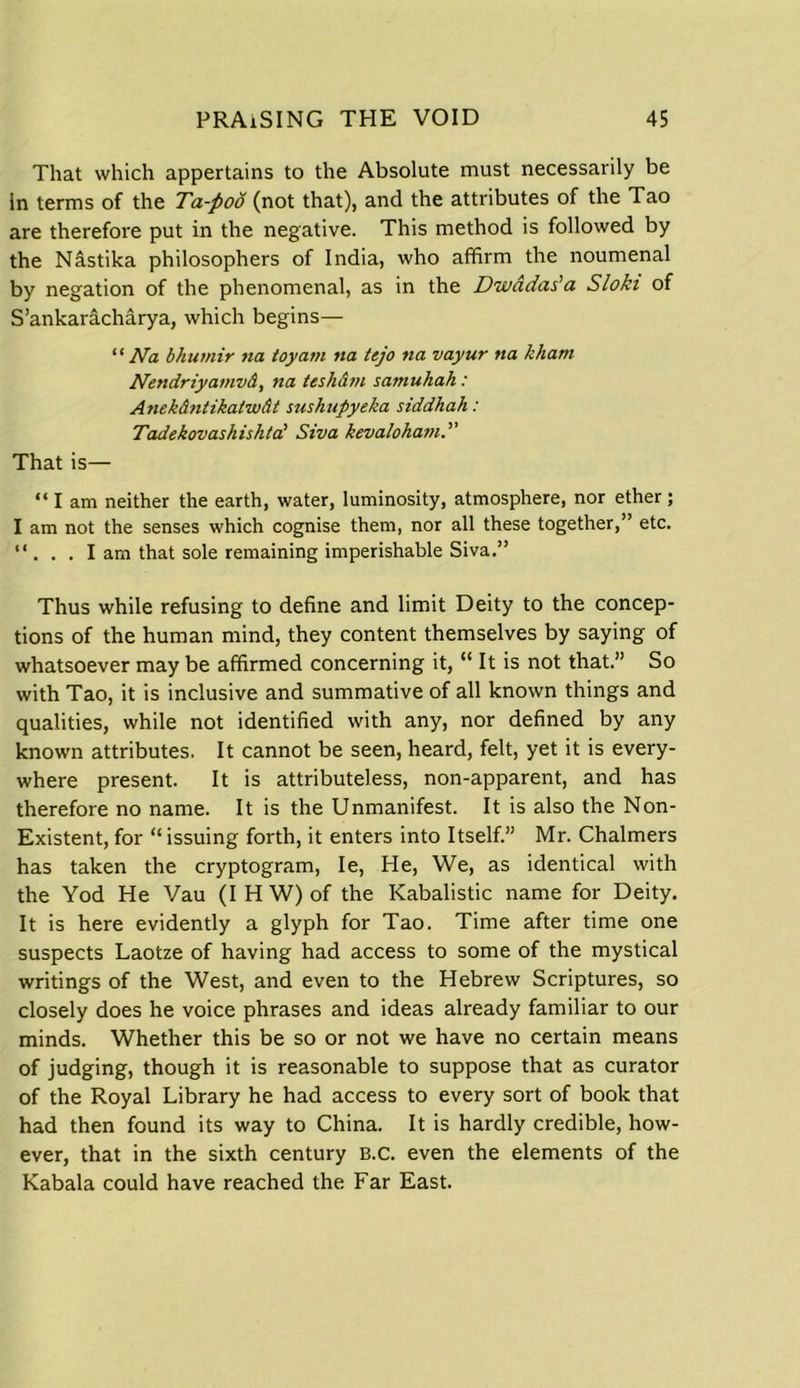 That which appertains to the Absolute must necessarily be in terms of the Ta-pod (not that), and the attributes of the Tao are therefore put in the negative. This method is followed by the Nastika philosophers of India, who affirm the noumenal by negation of the phenomenal, as in the Divadas'a Sloki of S’ankaracharya, which begins— “ Na bhumir na toy am tta tejo na vayur tia kham Nendriyamvd, na tesh&m samuhah: Anekdntikatwdt sushupyeka siddkah: Tadekovashishta' Siva kevaloham That is— “lam neither the earth, water, luminosity, atmosphere, nor ether; I am not the senses which cognise them, nor all these together,” etc. “ . . . Iam that sole remaining imperishable Siva.” Thus while refusing to define and limit Deity to the concep- tions of the human mind, they content themselves by saying of whatsoever may be affirmed concerning it, “ It is not that.” So with Tao, it is inclusive and summative of all known things and qualities, while not identified with any, nor defined by any known attributes. It cannot be seen, heard, felt, yet it is every- where present. It is attributeless, non-apparent, and has therefore no name. It is the Unmanifest. It is also the Non- Existent, for “issuing forth, it enters into Itself.” Mr. Chalmers has taken the cryptogram, Ie, He, We, as identical with the Yod He Vau (IHW)of the Kabalistic name for Deity. It is here evidently a glyph for Tao. Time after time one suspects Laotze of having had access to some of the mystical writings of the West, and even to the Hebrew Scriptures, so closely does he voice phrases and ideas already familiar to our minds. Whether this be so or not we have no certain means of judging, though it is reasonable to suppose that as curator of the Royal Library he had access to every sort of book that had then found its way to China. It is hardly credible, how- ever, that in the sixth century B.c. even the elements of the Kabala could have reached the Far East.