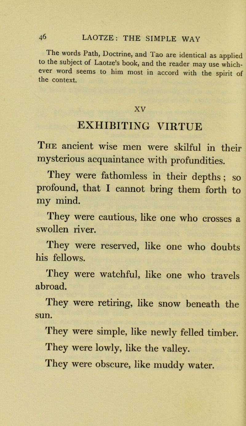 The words Path, Doctrine, and Tao are identical as applied to the subject of Laotze’s book, and the reader may use which- ever word seems to him most in accord with the spirit of the context. XV EXHIBITING VIRTUE The ancient wise men were skilful in their mysterious acquaintance with profundities. They were fathomless in their depths; so profound, that I cannot bring them forth to my mind. They were cautious, like one who crosses a swollen river. They were reserved, like one who doubts his fellows. They were watchful, like one who travels abroad. They were retiring, like snow beneath the sun. They were simple, like newly felled timber. They were lowly, like the valley. They were obscure, like muddy water.