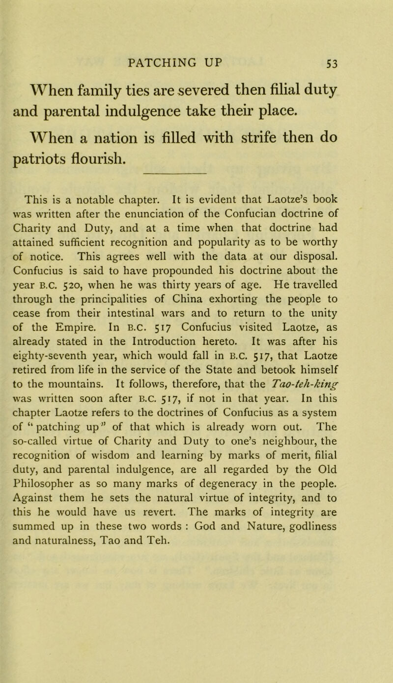 PATCHING UP S3 When family ties are severed then filial duty and parental indulgence take their place. When a nation is filled with strife then do patriots flourish. This is a notable chapter. It is evident that Laotze’s book was written after the enunciation of the Confucian doctrine of Charity and Duty, and at a time when that doctrine had attained sufficient recognition and popularity as to be worthy of notice. This agrees well with the data at our disposal. Confucius is said to have propounded his doctrine about the year B.C. 520, when he was thirty years of age. He travelled through the principalities of China exhorting the people to cease from their intestinal wars and to return to the unity of the Empire. In B.C. 517 Confucius visited Laotze, as already stated in the Introduction hereto. It was after his eighty-seventh year, which would fall in B.C. 517, that Laotze retired from life in the service of the State and betook himself to the mountains. It follows, therefore, that the Tao-teh-king was written soon after B.C. 517, if not in that year. In this chapter Laotze refers to the doctrines of Confucius as a system of “ patching up” of that which is already worn out. The so-called virtue of Charity and Duty to one’s neighbour, the recognition of wisdom and learning by marks of merit, filial duty, and parental indulgence, are all regarded by the Old Philosopher as so many marks of degeneracy in the people. Against them he sets the natural virtue of integrity, and to this he would have us revert. The marks of integrity are summed up in these two words : God and Nature, godliness and naturalness, Tao and Teh.