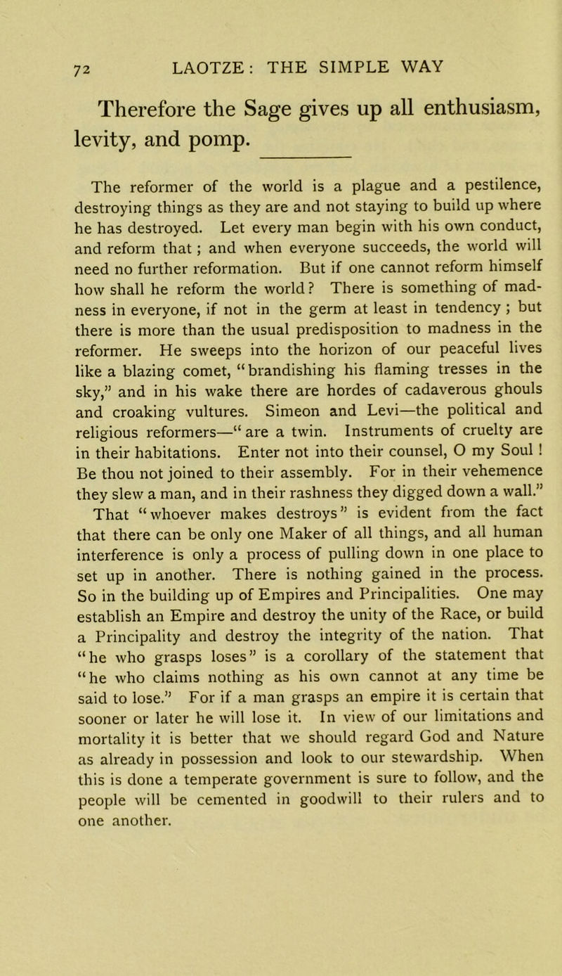 7 2 Therefore the Sage gives up all enthusiasm, levity, and pomp. The reformer of the world is a plague and a pestilence, destroying things as they are and not staying to build up where he has destroyed. Let every man begin with his own conduct, and reform that; and when everyone succeeds, the world will need no further reformation. But if one cannot reform himself how shall he reform the world ? There is something of mad- ness in everyone, if not in the germ at least in tendency ; but there is more than the usual predisposition to madness in the reformer. He sweeps into the horizon of our peaceful lives like a blazing comet, “brandishing his flaming tresses in the sky,” and in his wake there are hordes of cadaverous ghouls and croaking vultures. Simeon and Levi—the political and religious reformers—“ are a twin. Instruments of cruelty are in their habitations. Enter not into their counsel, O my Soul ! Be thou not joined to their assembly. For in their vehemence they slew a man, and in their rashness they digged down a wall.” That “whoever makes destroys” is evident from the fact that there can be only one Maker of all things, and all human interference is only a process of pulling down in one place to set up in another. There is nothing gained in the process. So in the building up of Empires and Principalities. One may establish an Empire and destroy the unity of the Race, or build a Principality and destroy the integrity of the nation. That “he who grasps loses” is a corollary of the statement that “he who claims nothing as his own cannot at any time be said to lose.” For if a man grasps an empire it is certain that sooner or later he will lose it. In view of our limitations and mortality it is better that we should regard God and Nature as already in possession and look to our stewardship. When this is done a temperate government is sure to follow, and the people will be cemented in goodwill to their rulers and to one another.