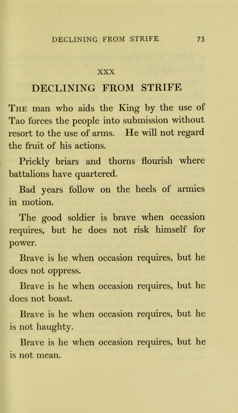 XXX DECLINING FROM STRIFE The man who aids the King by the use of Tao forces the people into submission without resort to the use of arms. He will not regard the fruit of his actions. Prickly briars and thorns flourish where battalions have quartered. Bad years follow on the heels of armies in motion. The good soldier is brave when occasion requires, but he does not risk himself for power. Brave is he when occasion requires, but he does not oppress. Brave is he when occasion requires, but he does not boast. Brave is he when occasion requires, but he is not haughty. Brave is he when occasion requires, but he is not mean.