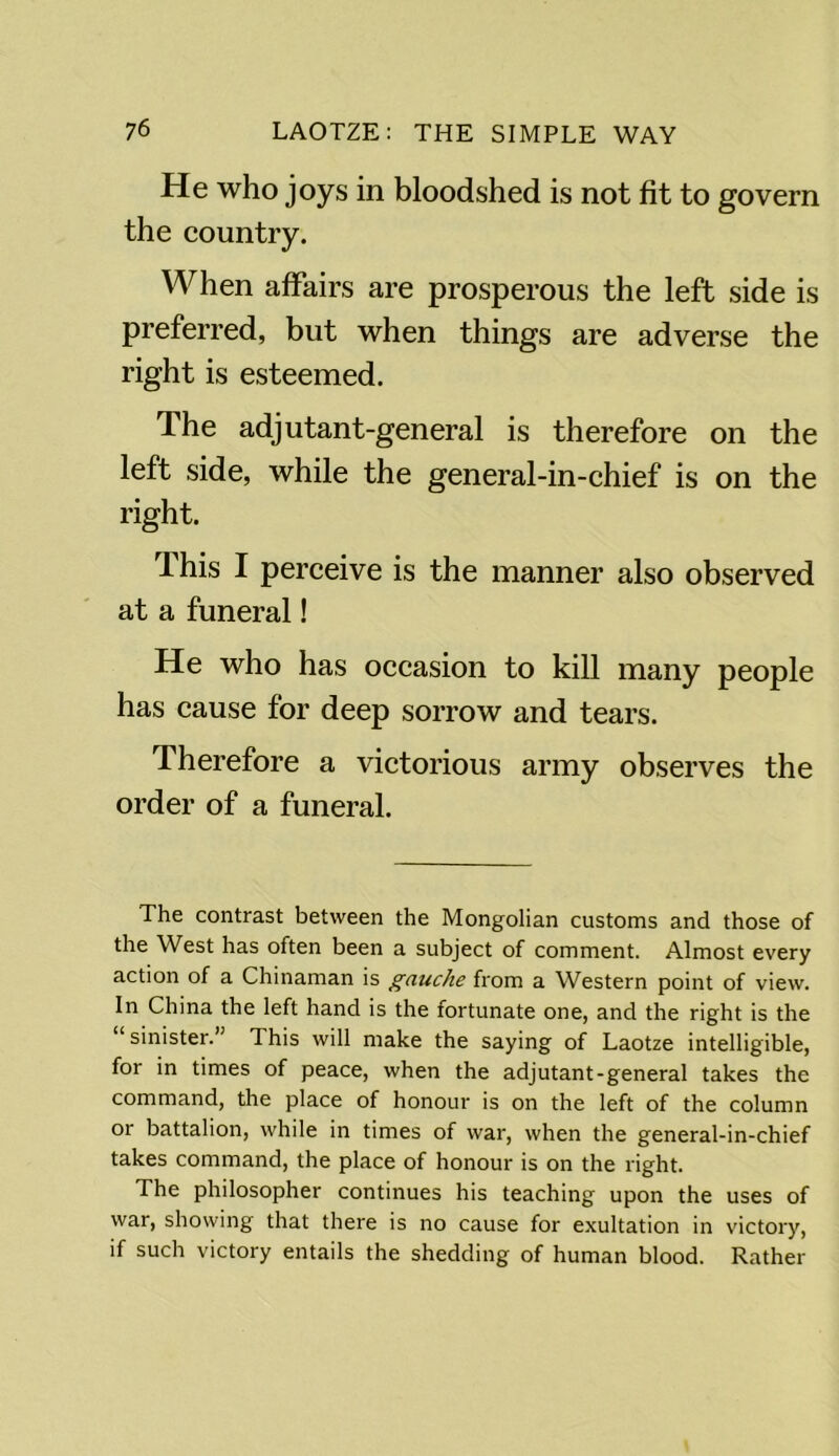 He who joys in bloodshed is not fit to govern the country. When affairs are prosperous the left side is preferred, but when things are adverse the right is esteemed. The adjutant-general is therefore on the left side, while the general-in-chief is on the right. This I perceive is the manner also observed at a funeral! He who has occasion to kill many people has cause for deep sorrow and tears. Therefore a victorious army observes the order of a funeral. The contrast between the Mongolian customs and those of the West has often been a subject of comment. Almost every action of a Chinaman is gauche from a Western point of view. In China the left hand is the fortunate one, and the right is the sinister. This will make the saying of Laotze intelligible, for in times of peace, when the adjutant-general takes the command, the place of honour is on the left of the column or battalion, while in times of war, when the general-in-chief takes command, the place of honour is on the right. The philosopher continues his teaching upon the uses of war, showing that there is no cause for exultation in victory, if such victory entails the shedding of human blood. Rather