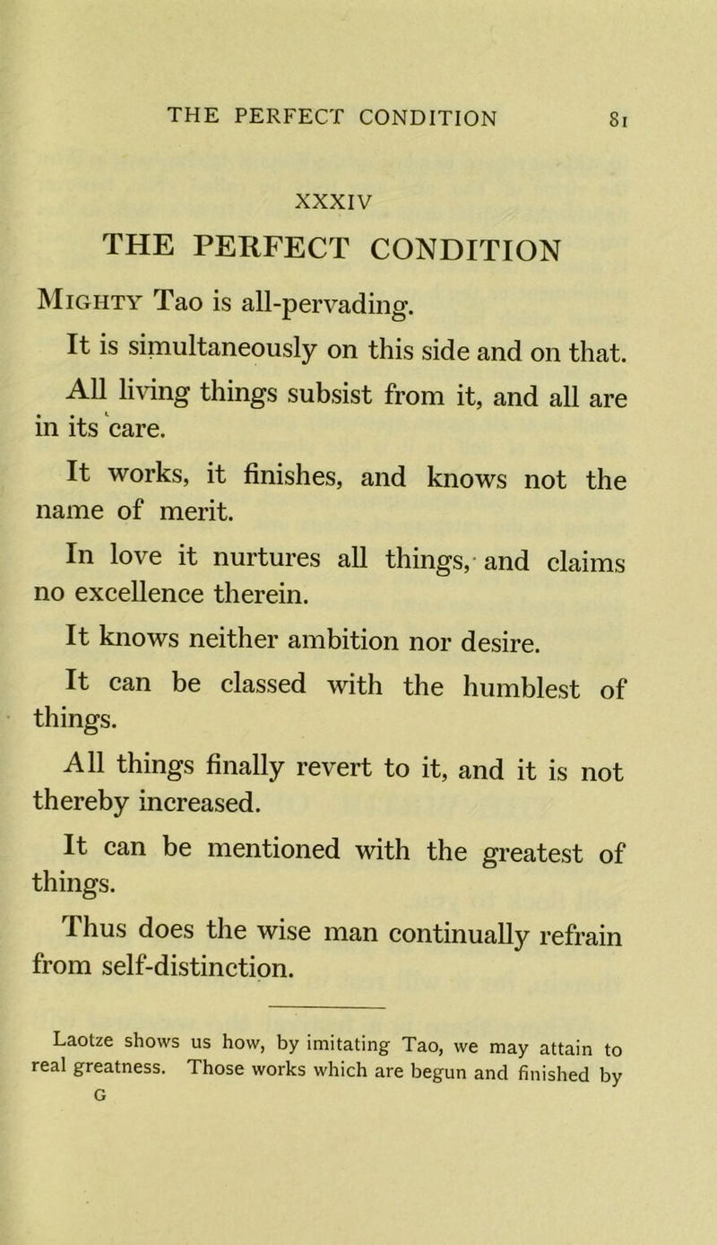 XXXIV THE PERFECT CONDITION Mighty Tao is all-pervading. It is simultaneously on this side and on that. All living things subsist from it, and all are in its care. It works, it finishes, and knows not the name of merit. In love it nurtures all things, and claims no excellence therein. It knows neither ambition nor desire. It can be classed with the humblest of things. All things finally revert to it, and it is not thereby increased. It can be mentioned with the greatest of things. Thus does the wise man continually refrain from self-distinction. Laotze shows us how, by imitating Tao, we may attain to real greatness. Those works which are begun and finished by