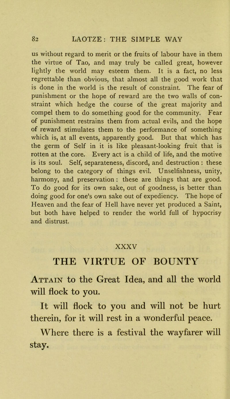 us without regard to merit or the fruits of labour have in them the virtue of Tao, and may truly be called great, however lightly the world may esteem them. It is a fact, no less regrettable than obvious, that almost all the good work that is done in the world is the result of constraint. The fear of punishment or the hope of reward are the two walls of con- straint which hedge the course of the great majority and compel them to do something good for the community. Fear of punishment restrains them from actual evils, and the hope of reward stimulates them to the performance of something which is, at all events, apparently good. But that which has the germ of Self in it is like pleasant-looking fruit that is rotten at the core. Every act is a child of life, and the motive is its soul. Self, separateness, discord, and destruction : these belong to the category of things evil. Unselfishness, unity, harmony, and preservation : these are things that are good. To do good for its own sake, out of goodness, is better than doing good for one’s own sake out of expediency. The hope of Heaven and the fear of FI ell have never yet produced a Saint, but both have helped to render the world full of hypocrisy and distrust. XXXV THE VIRTUE OF BOUNTY Attain to the Great Idea, and all the world will flock to you. It will flock to you and will not be hurt therein, for it will rest in a wonderful peace. Where there is a festival the wayfarer will stay.