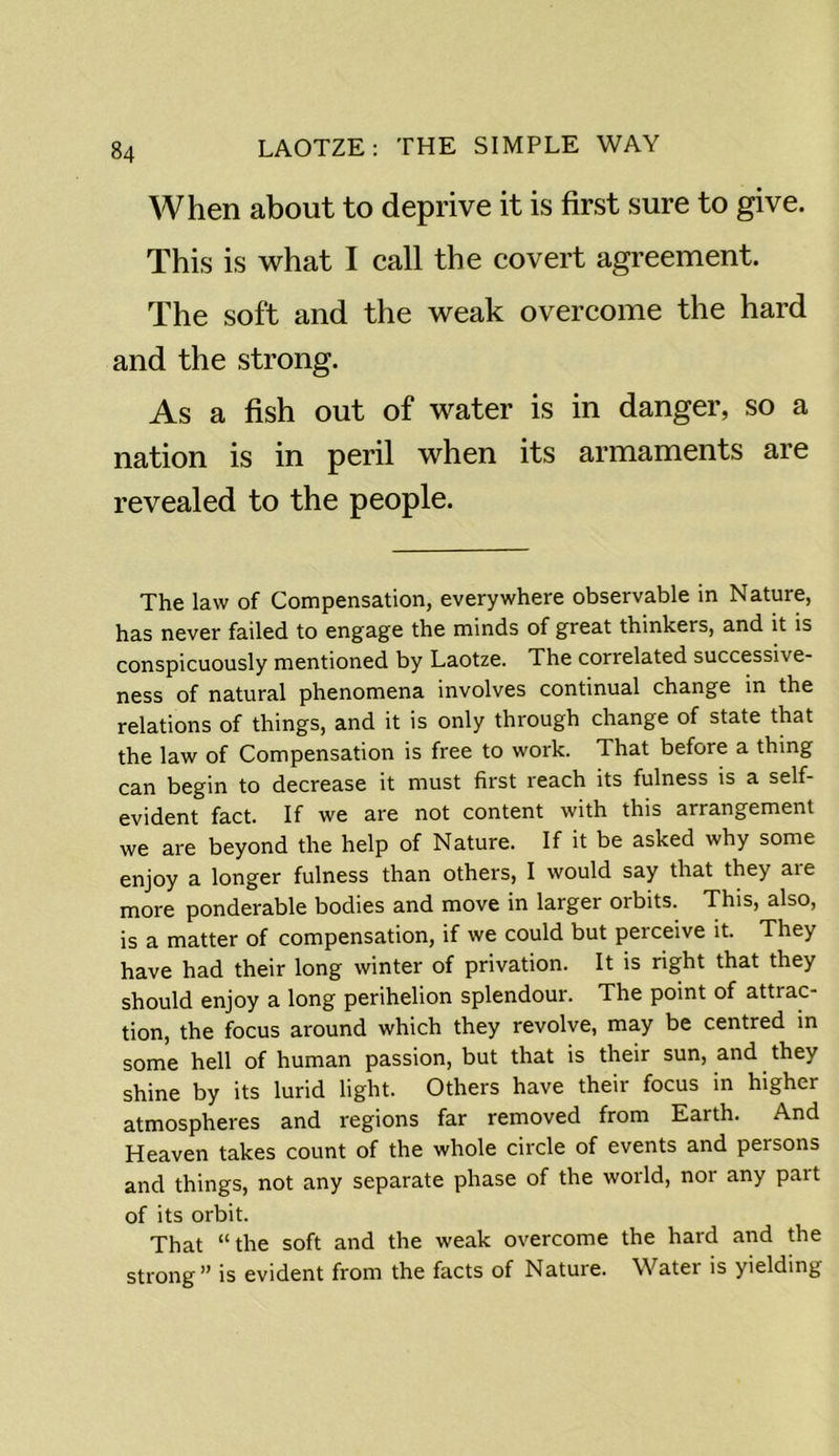 When about to deprive it is first sure to give. This is what I call the covert agreement. The soft and the weak overcome the hard and the strong. As a fish out of water is in danger, so a nation is in peril when its armaments are revealed to the people. The law of Compensation, everywhere observable in Nature, has never failed to engage the minds of great thinkers, and it is conspicuously mentioned by Laotze. The correlated successive- ness of natural phenomena involves continual change in the relations of things, and it is only through change of state that the law of Compensation is free to work. That before a thing can begin to decrease it must first reach its fulness is a self- evident fact. If we are not content with this arrangement we are beyond the help of Nature. If it be asked why some enjoy a longer fulness than others, I would say that they are more ponderable bodies and move in larger orbits. This, also, is a matter of compensation, if we could but perceive it. They have had their long winter of privation. It is right that they should enjoy a long perihelion splendour. The point of attrac- tion, the focus around which they revolve, may be centred in some hell of human passion, but that is their sun, and they shine by its lurid light. Others have their focus in higher atmospheres and regions far removed from Earth. And Heaven takes count of the whole circle of events and persons and things, not any separate phase of the world, nor any part of its orbit. That “ the soft and the weak overcome the hard and the strong” is evident from the facts of Nature. Watei is yielding