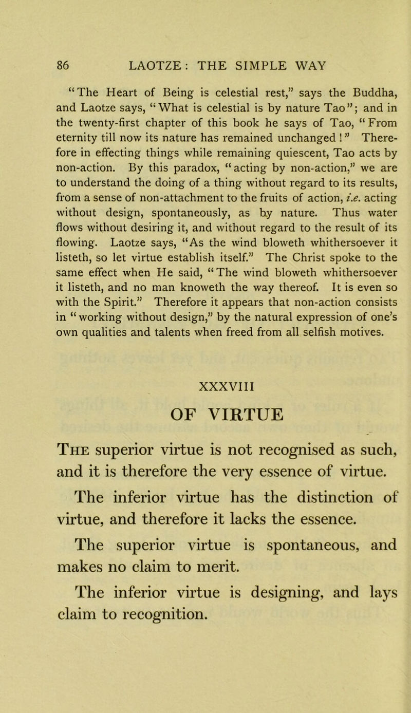 “The Heart of Being is celestial rest,” says the Buddha, and Laotze says, “What is celestial is by nature Tao”; and in the twenty-first chapter of this book he says of Tao, “ From eternity till now its nature has remained unchanged ! ” There- fore in effecting things while remaining quiescent, Tao acts by non-action. By this paradox, “ acting by non-action,” we are to understand the doing of a thing without regard to its results, from a sense of non-attachment to the fruits of action, i.e. acting without design, spontaneously, as by nature. Thus water flows without desiring it, and without regard to the result of its flowing. Laotze says, “As the wind bloweth whithersoever it listeth, so let virtue establish itself.” The Christ spoke to the same effect when He said, “The wind bloweth whithersoever it listeth, and no man knoweth the way thereof. It is even so with the Spirit.” Therefore it appears that non-action consists in “ working without design,” by the natural expression of one’s own qualities and talents when freed from all selfish motives. XXXVIII OF VIRTUE The superior virtue is not recognised as such, and it is therefore the very essence of virtue. The inferior virtue has the distinction of virtue, and therefore it lacks the essence. The superior virtue is spontaneous, and makes no claim to merit. The inferior virtue is designing, and lays claim to recognition.
