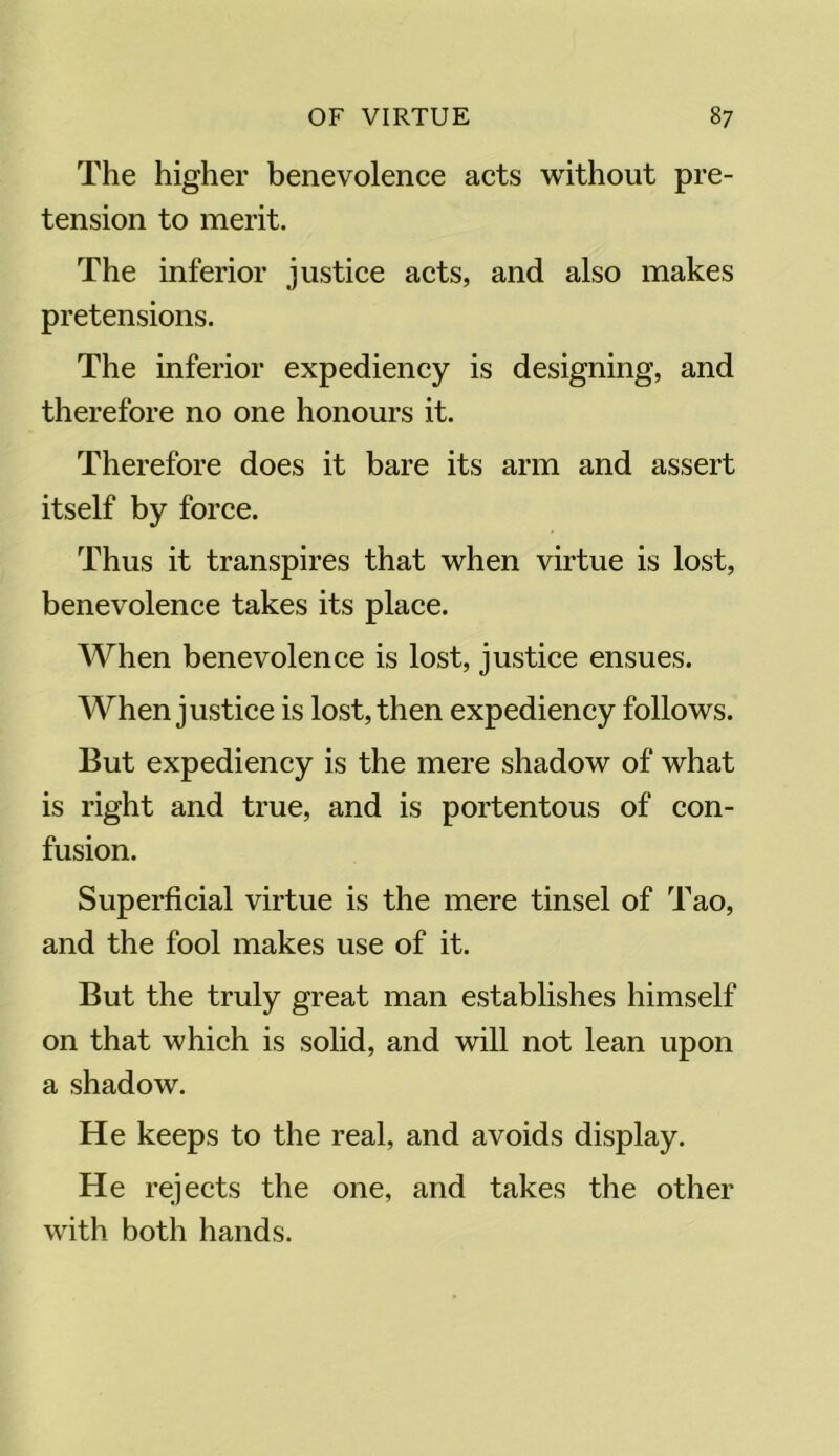 The higher benevolence acts without pre- tension to merit. The inferior justice acts, and also makes pretensions. The inferior expediency is designing, and therefore no one honours it. Therefore does it bare its arm and assert itself by force. Thus it transpires that when virtue is lost, benevolence takes its place. When benevolence is lost, justice ensues. When justice is lost, then expediency follows. But expediency is the mere shadow of what is right and true, and is portentous of con- fusion. Superficial virtue is the mere tinsel of Tao, and the fool makes use of it. But the truly great man establishes himself on that which is solid, and will not lean upon a shadow. He keeps to the real, and avoids display. He rejects the one, and takes the other with both hands.