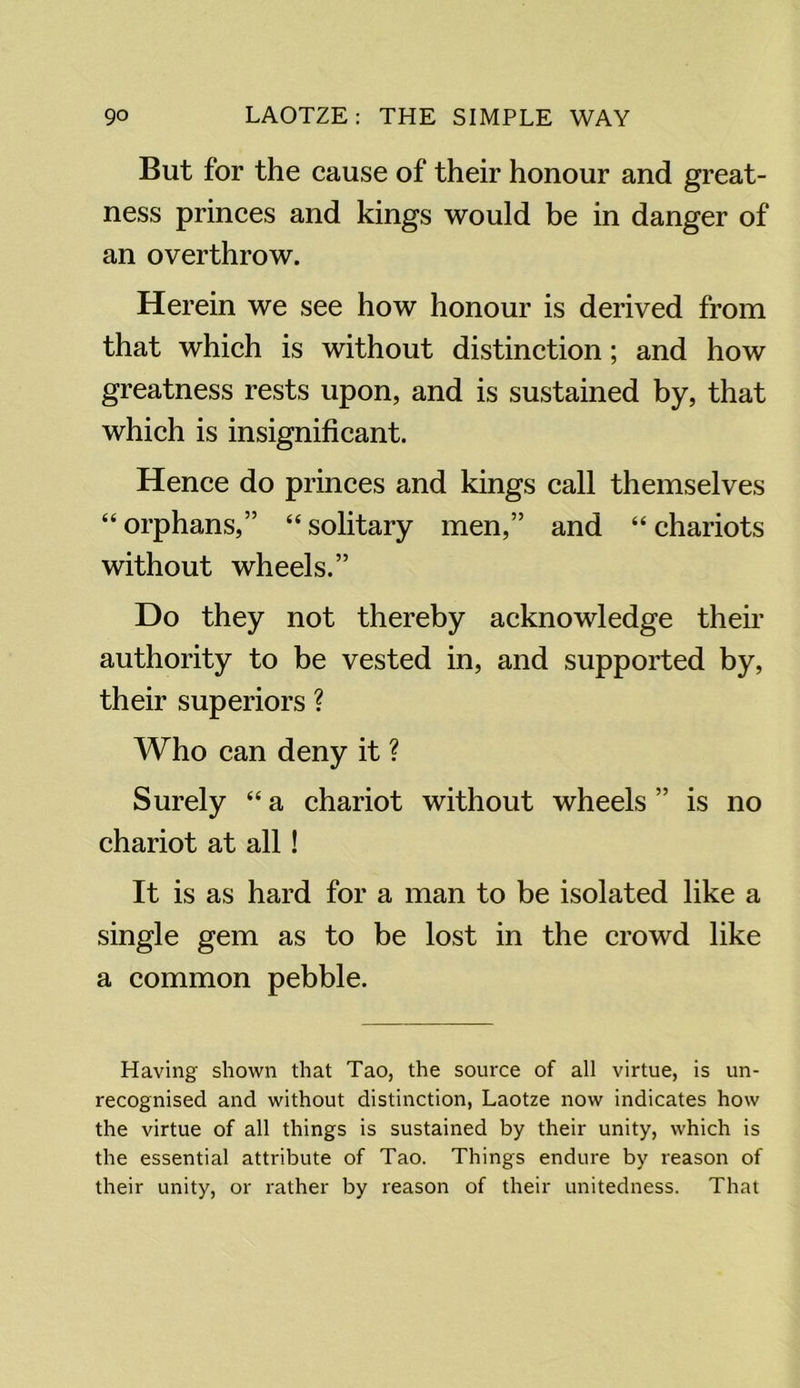 But for the cause of their honour and great- ness princes and kings would be in danger of an overthrow. Herein we see how honour is derived from that which is without distinction; and how greatness rests upon, and is sustained by, that which is insignificant. Hence do princes and kings call themselves “ orphans,” “ solitary men,” and “ chariots without wheels.” Do they not thereby acknowledge their authority to be vested in, and supported by, their superiors ? Who can deny it ? Surely “ a chariot without wheels ” is no chariot at all! It is as hard for a man to be isolated like a single gem as to be lost in the crowd like a common pebble. Having shown that Tao, the source of all virtue, is un- recognised and without distinction, Laotze now indicates how the virtue of all things is sustained by their unity, which is the essential attribute of Tao. Things endure by reason of their unity, or rather by reason of their unitedness. That