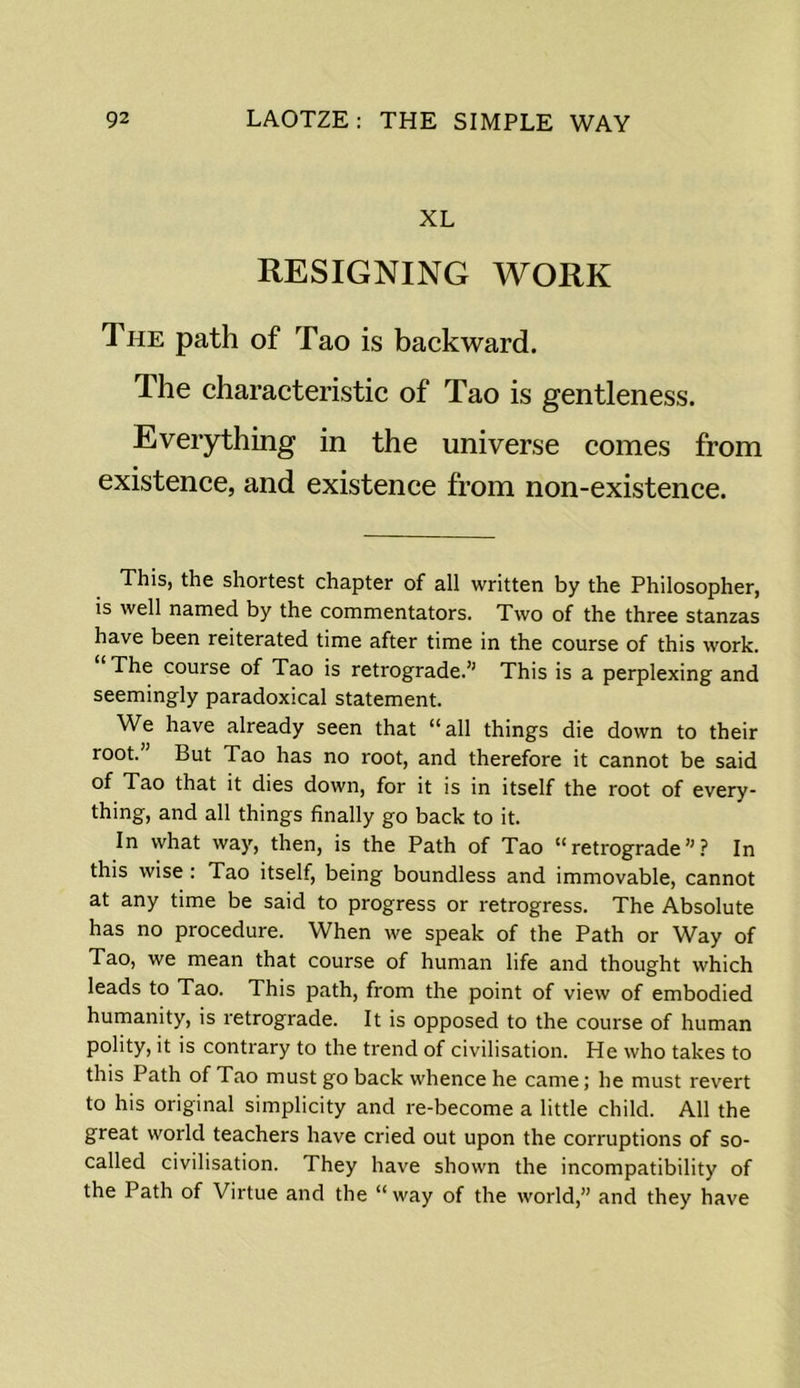 XL RESIGNING WORK The path of Tao is backward. The characteristic of Tao is gentleness. Everything in the universe comes from existence, and existence from non-existence. This, the shortest chapter of all written by the Philosopher, is well named by the commentators. Two of the three stanzas have been reiterated time after time in the course of this work. The course of Tao is retrograde.’1 This is a perplexing and seemingly paradoxical statement. We have already seen that “all things die down to their root. But Tao has no root, and therefore it cannot be said of Tao that it dies down, for it is in itself the root of every- thing, and all things finally go back to it. In what way, then, is the Path of Tao “retrograde”? In this wise : Tao itself, being boundless and immovable, cannot at any time be said to progress or retrogress. The Absolute has no procedure. When we speak of the Path or Way of Tao, we mean that course of human life and thought which leads to Tao. This path, from the point of view of embodied humanity, is retrograde. It is opposed to the course of human polity, it is contrary to the trend of civilisation. He who takes to this Path of Tao must go back whence he came; he must revert to his original simplicity and re-become a little child. All the great world teachers have cried out upon the corruptions of so- called civilisation. They have shown the incompatibility of the Path of Virtue and the “ way of the world,” and they have