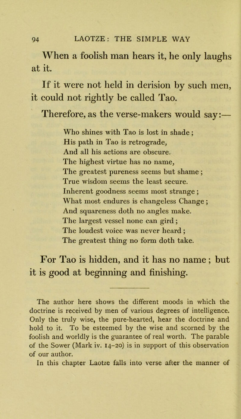 When a foolish man hears it, he only laughs at it. If it were not held in derision by such men, it could not rightly be called Tao. Therefore, as the verse-makers would say:— Who shines with Tao is lost in shade; His path in Tao is retrograde. And all his actions are obscure. The highest virtue has no name. The greatest pureness seems but shame ; True wisdom seems the least secure. Inherent goodness seems most strange; What most endures is changeless Change ; And squareness doth no angles make. The largest vessel none can gird; The loudest voice was never heard ; The greatest thing no form doth take. For Tao is hidden, and it has no name; but it is good at beginning and finishing. The author here shows the different moods in which the doctrine is received by men of various degrees of intelligence. Only the truly wise, the pure-hearted, hear the doctrine and hold to it. To be esteemed by the wise and scorned by the foolish and worldly is the guarantee of real worth. The parable of the Sower (Mark iv. 14-20) is in support of this observation of our author. In this chapter Laotze falls into verse after the manner of