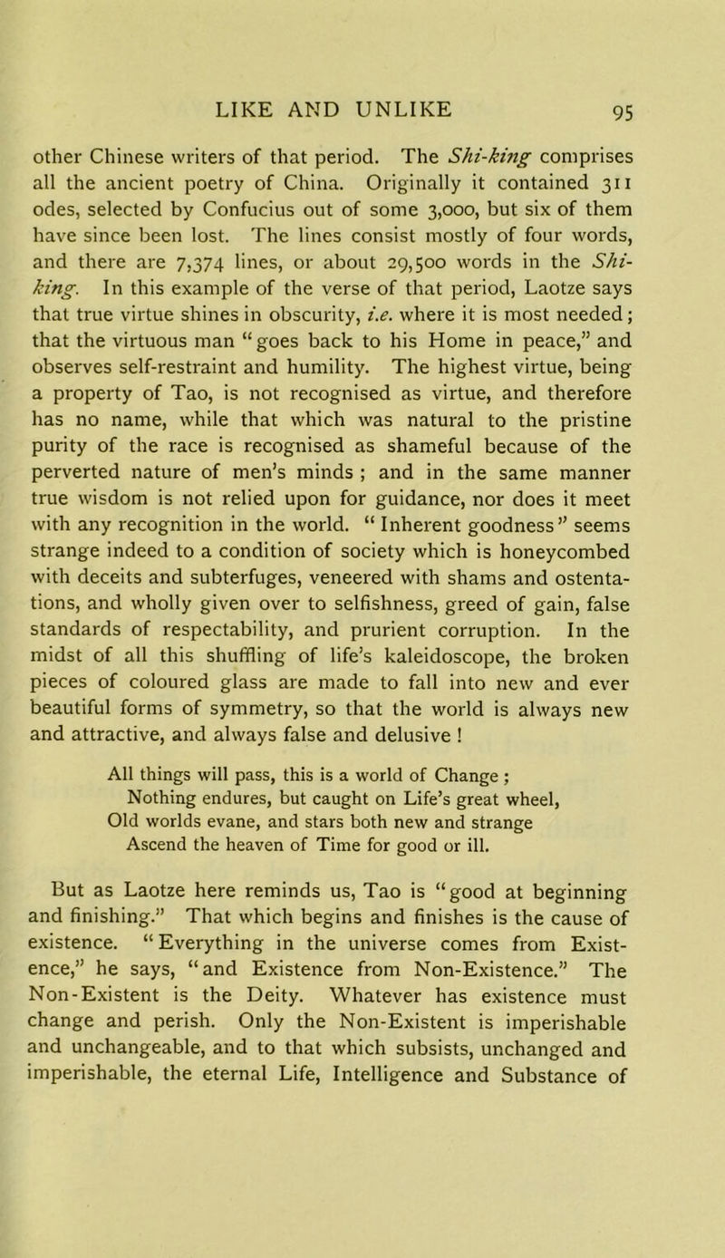 other Chinese writers of that period. The Shi-king comprises all the ancient poetry of China. Originally it contained 311 odes, selected by Confucius out of some 3,000, but six of them have since been lost. The lines consist mostly of four words, and there are 7,374 lines, or about 29,500 words in the Shi- king. In this example of the verse of that period, Laotze says that true virtue shines in obscurity, i.e. where it is most needed; that the virtuous man “goes back to his Home in peace,” and observes self-restraint and humility. The highest virtue, being a property of Tao, is not recognised as virtue, and therefore has no name, while that which was natural to the pristine purity of the race is recognised as shameful because of the perverted nature of men’s minds ; and in the same manner true wisdom is not relied upon for guidance, nor does it meet with any recognition in the world. “ Inherent goodness” seems strange indeed to a condition of society which is honeycombed with deceits and subterfuges, veneered with shams and ostenta- tions, and wholly given over to selfishness, greed of gain, false standards of respectability, and prurient corruption. In the midst of all this shuffling of life’s kaleidoscope, the broken pieces of coloured glass are made to fall into new and ever beautiful forms of symmetry, so that the world is always new and attractive, and always false and delusive ! All things will pass, this is a world of Change ; Nothing endures, but caught on Life’s great wheel, Old worlds evane, and stars both new and strange Ascend the heaven of Time for good or ill. But as Laotze here reminds us, Tao is “good at beginning and finishing.” That which begins and finishes is the cause of existence. “ Everything in the universe comes from Exist- ence,” he says, “and Existence from Non-Existence.” The Non-Existent is the Deity. Whatever has existence must change and perish. Only the Non-Existent is imperishable and unchangeable, and to that which subsists, unchanged and imperishable, the eternal Life, Intelligence and Substance of