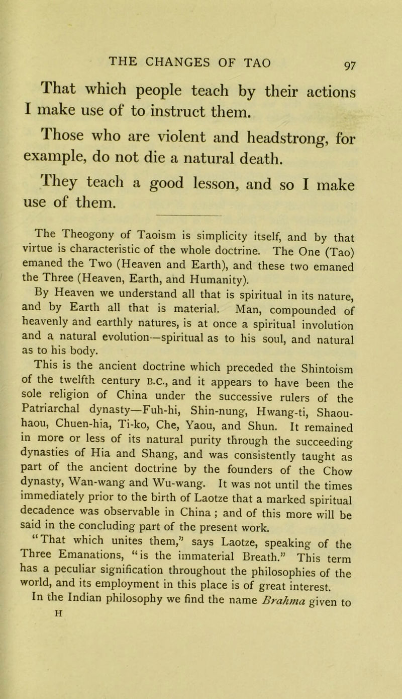 That which people teach by their actions I make use of to instruct them. I hose who are violent and headstrong, for example, do not die a natural death. They teach a good lesson, and so I make use of them. The Theogony of Taoism is simplicity itself, and by that virtue is characteristic of the whole doctrine. The One (Tao) emaned the Two (Heaven and Earth), and these two emaned the Three (Heaven, Earth, and Humanity). By Heaven we understand all that is spiritual in its nature, and by Earth all that is material. Man, compounded of heavenly and earthly natures, is at once a spiritual involution and a natural evolution -spiritual as to his soul, and natural as to his body. This is the ancient doctrine which preceded the Shintoism of the twelfth century B.C., and it appears to have been the sole religion of China under the successive rulers of the Patriarchal dynasty—Fuh-hi, Shin-nung, Hwang-ti, Shaou- haou, Chuen-hia, Ti-ko, Che, Yaou, and Shun. It remained in more or less of its natural purity through the succeeding dynasties of Hia and Shang, and was consistently taught as part of the ancient doctrine by the founders of the Chow dynasty, Wan-wang and Wu-wang. It was not until the times immediately prior to the birth of Laotze that a marked spiritual decadence was observable in China ; and of this more will be said in the concluding part of the present work. “ That which unites them,” says Laotze, speaking of the Three Emanations, “is the immaterial Breath.” This term has a peculiar signification throughout the philosophies of the world, and its employment in this place is of great interest. In the Indian philosophy we find the name Brahma given to H