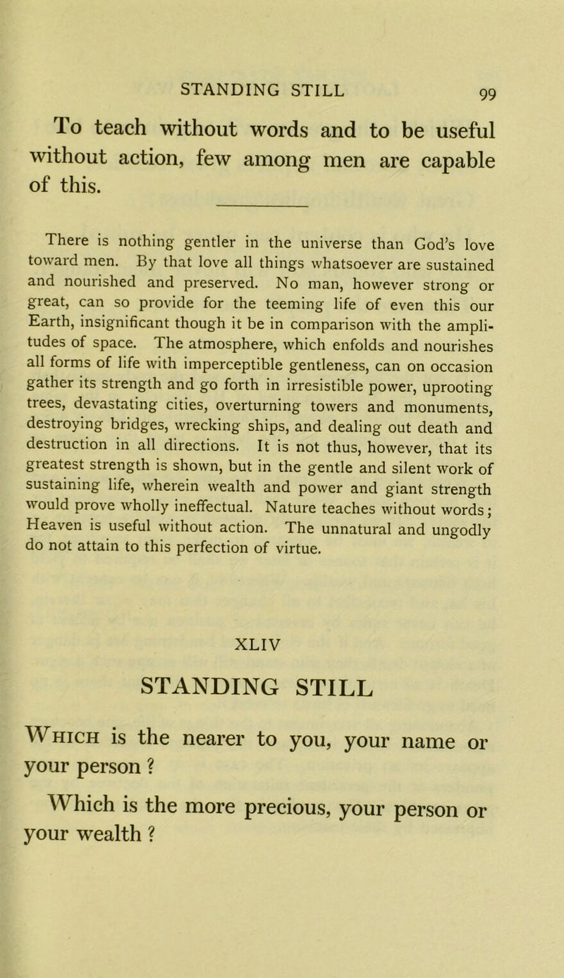 STANDING STILL To teach without words and to be useful without action, few among men are capable of this. There is nothing gentler in the universe than God’s love toward men. By that love all things whatsoever are sustained and nourished and preserved. No man, however strong or great, can so provide for the teeming life of even this our Earth, insignificant though it be in comparison with the ampli- tudes of space. The atmosphere, which enfolds and nourishes all forms of life with imperceptible gentleness, can on occasion gather its strength and go forth in irresistible power, uprooting trees, devastating cities, overturning towers and monuments, destroying bridges, wrecking ships, and dealing out death and destruction in all directions. It is not thus, however, that its greatest strength is shown, but in the gentle and silent work of sustaining life, wherein wealth and power and giant strength would prove wholly ineffectual. Nature teaches without words; Heaven is useful without action. The unnatural and ungodly do not attain to this perfection of virtue. XLIV STANDING STILL Which is the nearer to you, your name or your person ? Which is the more precious, your person or your wealth ?