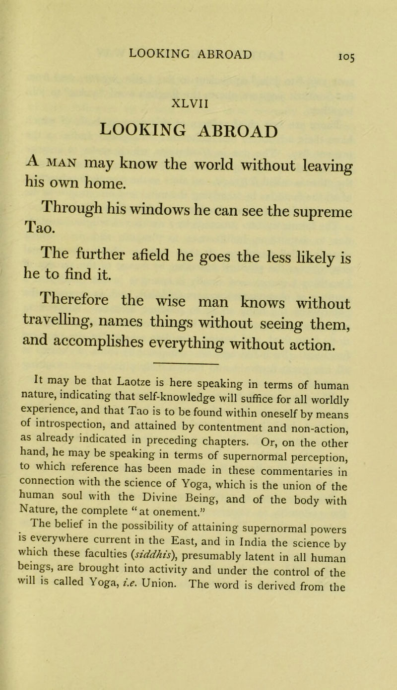 LOOKING ABROAD XLVII LOOKING ABROAD A man may know the world without leaving his own home. Through his windows he can see the supreme Tao. The further afield he goes the less likely is he to find it. Therefore the wise man knows without travelling, names things without seeing them, and accomplishes everything without action. It may be that Laotze is here speaking in terms of human natuxe, indicating that self-knowledge will suffice for all worldly experience, and that Tao is to be found within oneself by means of intxospection, and attained by contentment and non-action, as already indicated in preceding chapters. Or, on the other hand, he may be speaking in terms of supernormal perception, to which reference has been made in these commentaries in connection with the science of Yoga, which is the union of the human soul with the Divine Being, and of the body with Nature, the complete “at onement.” The belief in the possibility of attaining supernormal powers is everywhere current in the East, and in India the science by which these faculties (siddhis), presumably latent in all human beings, are brought into activity and under the control of the will is called Yoga, i.e. Union. The word is derived from the