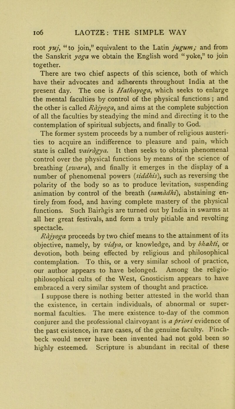 root yuj, “ to join,” equivalent to the Latin jugumj and from the Sanskrit yoga we obtain the English word “ yoke,” to join together. There are two chief aspects of this science, both of which have their advocates and adherents throughout India at the present day. The one is Hathayoga, which seeks to enlarge the mental faculties by control of the physical functions ; and the other is called Rajyoga, and aims at the complete subjection of all the faculties by steadying the mind and directing it to the contemplation of spiritual subjects, and finally to God. The former system proceeds by a number of religious austeri- ties to acquire an indifference to pleasure and pain, which state is called vairagya. It then seeks to obtain phenomenal control over the physical functions by means of the science of breathing (swara), and finally it emerges in the display of a number of phenomenal powers (siddhis), such as reversing the polarity of the body so as to produce levitation, suspending animation by control of the breath (samadhi), abstaining en- tirely from food, and having complete mastery of the physical functions. Such Bairhgis are turned out by India in swarms at all her great festivals, and form a truly pitiable and revolting spectacle. Rajyoga proceeds by two chief means to the attainment of its objective, namely, by vidya, or knowledge, and by bhakti, or devotion, both being effected by religious and philosophical contemplation. To this, or a very similar school of practice, our author appears to have belonged. Among the religio- philosophical cults of the West, Gnosticism appears to have embraced a very similar system of thought and practice. I suppose there is nothing better attested in the world than the existence, in certain individuals, of abnormal or super- normal faculties. The mere existence to-day of the common conjurer and the professional clairvoyant is a priori evidence of the past existence, in rare cases, of the genuine faculty. Pinch- beck would never have been invented had not gold been so highly esteemed. Scripture is abundant in recital of these