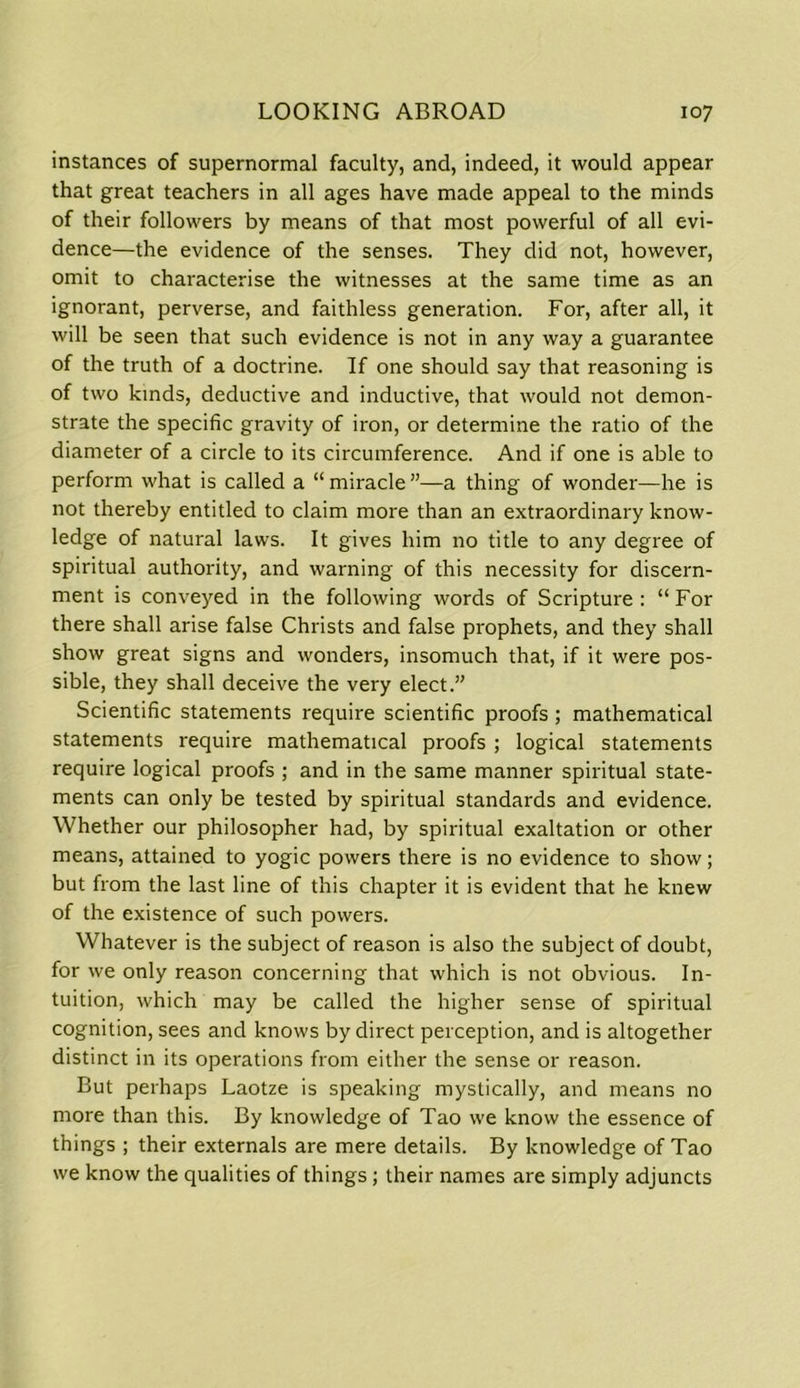instances of supernormal faculty, and, indeed, it would appear that great teachers in all ages have made appeal to the minds of their followers by means of that most powerful of all evi- dence—the evidence of the senses. They did not, however, omit to characterise the witnesses at the same time as an ignorant, perverse, and faithless generation. For, after all, it will be seen that such evidence is not in any way a guarantee of the truth of a doctrine. If one should say that reasoning is of two kinds, deductive and inductive, that would not demon- strate the specific gravity of iron, or determine the ratio of the diameter of a circle to its circumference. And if one is able to perform what is called a “miracle”—a thing of wonder—he is not thereby entitled to claim more than an extraordinary know- ledge of natural laws. It gives him no title to any degree of spiritual authority, and warning of this necessity for discern- ment is conveyed in the following words of Scripture: “For there shall arise false Christs and false prophets, and they shall show great signs and wonders, insomuch that, if it were pos- sible, they shall deceive the very elect.” Scientific statements require scientific proofs; mathematical statements require mathematical proofs ; logical statements require logical proofs ; and in the same manner spiritual state- ments can only be tested by spiritual standards and evidence. Whether our philosopher had, by spiritual exaltation or other means, attained to yogic powers there is no evidence to show; but from the last line of this chapter it is evident that he knew of the existence of such powers. Whatever is the subject of reason is also the subject of doubt, for we only reason concerning that which is not obvious. In- tuition, which may be called the higher sense of spiritual cognition, sees and knows by direct perception, and is altogether distinct in its operations from either the sense or reason. But perhaps Laotze is speaking mystically, and means no more than this. By knowledge of Tao we know the essence of things ; their externals are mere details. By knowledge of Tao we know the qualities of things ; their names are simply adjuncts