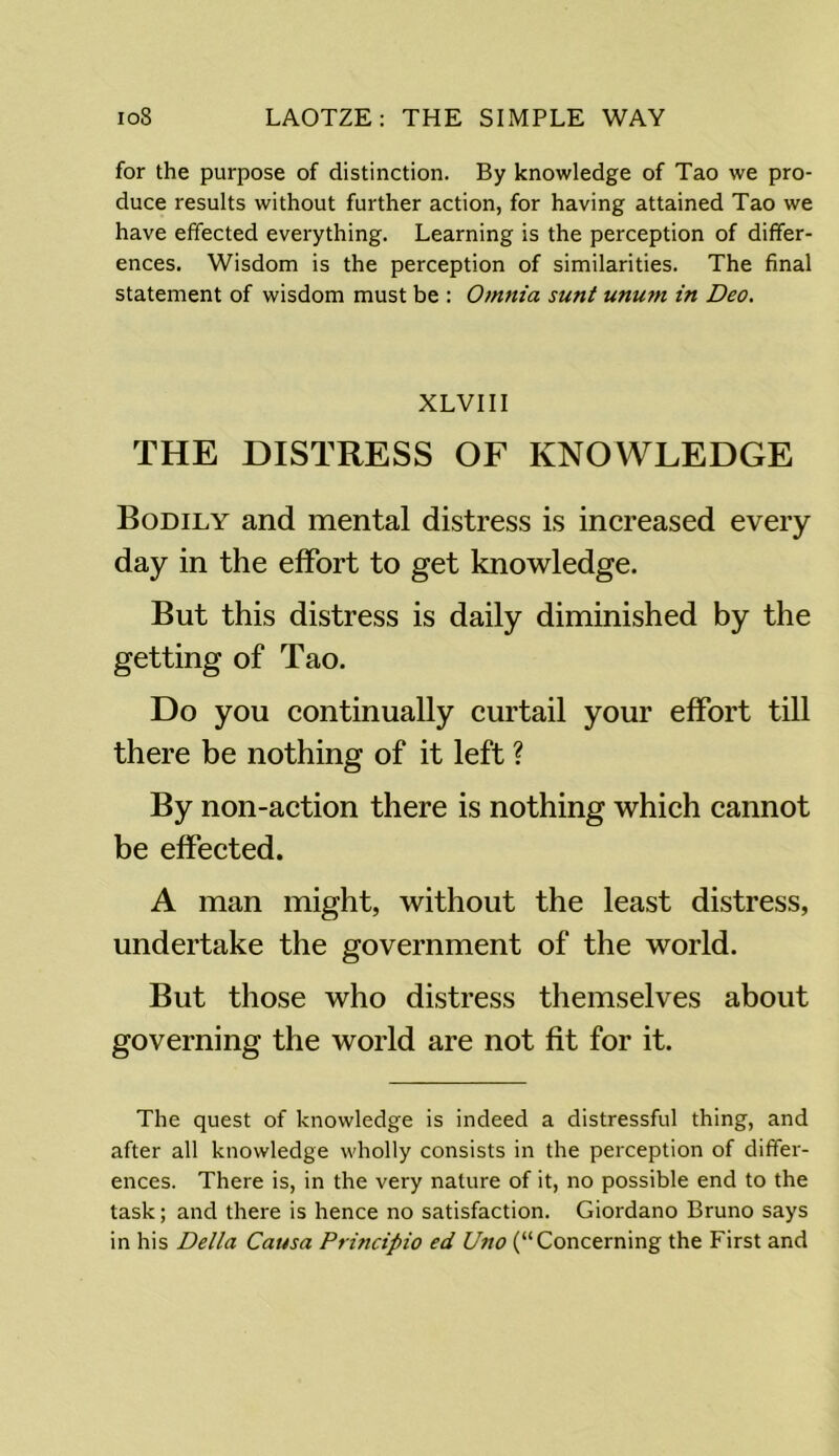 for the purpose of distinction. By knowledge of Tao we pro- duce results without further action, for having attained Tao we have effected everything. Learning is the perception of differ- ences. Wisdom is the perception of similarities. The final statement of wisdom must be : Omnia sunt unu7n in Deo. XLVIII THE DISTRESS OF KNOWLEDGE Bodily and mental distress is increased every day in the effort to get knowledge. But this distress is daily diminished by the getting of Tao. Do you continually curtail your effort till there be nothing of it left ? By non-action there is nothing which cannot be effected. A man might, without the least distress, undertake the government of the world. But those who distress themselves about governing the world are not fit for it. The quest of knowledge is indeed a distressful thing, and after all knowledge wholly consists in the perception of differ- ences. There is, in the very nature of it, no possible end to the task; and there is hence no satisfaction. Giordano Bruno says in his Della Causa Principio ed Uno (“Concerning the First and